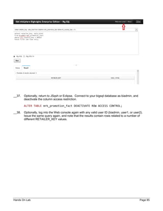Hands On Lab Page 85
__37. Optionally, return to JSqsh or Eclipse. Connect to your bigsql database as biadmin, and
deactivate the column access restriction.
ALTER TABLE mrk_promotion_fact DEACTIVATE ROW ACCESS CONTROL;
__38. Optionally, log into the Web console again with any valid user ID (biadmin, user1, or user2).
Issue the same query again, and note that the results contain rows related to a number of
different RETAILER_KEY values.
 