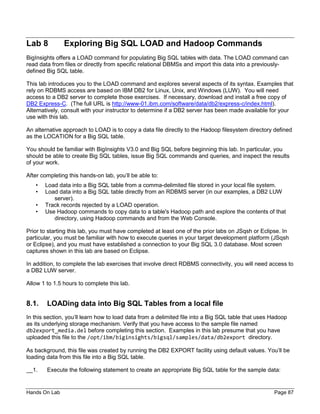 Hands On Lab Page 87
Lab 8 Exploring Big SQL LOAD and Hadoop Commands
BigInsights offers a LOAD command for populating Big SQL tables with data. The LOAD command can
read data from files or directly from specific relational DBMSs and import this data into a previously-
defined Big SQL table.
This lab introduces you to the LOAD command and explores several aspects of its syntax. Examples that
rely on RDBMS access are based on IBM DB2 for Linux, Unix, and Windows (LUW). You will need
access to a DB2 server to complete those exercises. If necessary, download and install a free copy of
DB2 Express-C. (The full URL is http://www-01.ibm.com/software/data/db2/express-c/index.html).
Alternatively, consult with your instructor to determine if a DB2 server has been made available for your
use with this lab.
An alternative approach to LOAD is to copy a data file directly to the Hadoop filesystem directory defined
as the LOCATION for a Big SQL table.
You should be familiar with BigInsights V3.0 and Big SQL before beginning this lab. In particular, you
should be able to create Big SQL tables, issue Big SQL commands and queries, and inspect the results
of your work.
After completing this hands-on lab, you’ll be able to:
• Load data into a Big SQL table from a comma-delimited file stored in your local file system.
• Load data into a Big SQL table directly from an RDBMS server (in our examples, a DB2 LUW
server).
• Track records rejected by a LOAD operation.
• Use Hadoop commands to copy data to a table's Hadoop path and explore the contents of that
directory, using Hadoop commands and from the Web Console.
Prior to starting this lab, you must have completed at least one of the prior labs on JSqsh or Eclipse. In
particular, you must be familiar with how to execute queries in your target development platform (JSqsh
or Eclipse), and you must have established a connection to your Big SQL 3.0 database. Most screen
captures shown in this lab are based on Eclipse.
In addition, to complete the lab exercises that involve direct RDBMS connectivity, you will need access to
a DB2 LUW server.
Allow 1 to 1.5 hours to complete this lab.
8.1. LOADing data into Big SQL Tables from a local file
In this section, you’ll learn how to load data from a delimited file into a Big SQL table that uses Hadoop
as its underlying storage mechanism. Verify that you have access to the sample file named
db2export_media.del before completing this section. Examples in this lab presume that you have
uploaded this file to the /opt/ibm/biginsights/bigsql/samples/data/db2export directory.
As background, this file was created by running the DB2 EXPORT facility using default values. You’ll be
loading data from this file into a Big SQL table.
__1. Execute the following statement to create an appropriate Big SQL table for the sample data:
 