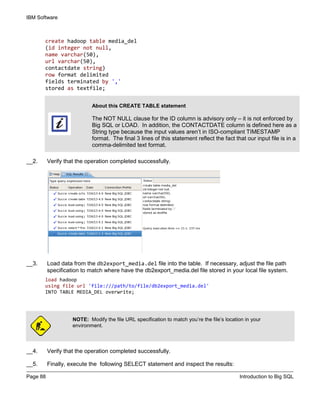 IBM Software
Page 88 Introduction to Big SQL
create hadoop table media_del
(id integer not null,
name varchar(50),
url varchar(50),
contactdate string)
row format delimited
fields terminated by ','
stored as textfile;
__2. Verify that the operation completed successfully.
__3. Load data from the db2export_media.del file into the table. If necessary, adjust the file path
specification to match where have the db2export_media.del file stored in your local file system.
load hadoop
using file url 'file:///path/to/file/db2export_media.del'
INTO TABLE MEDIA_DEL overwrite;
NOTE: Modify the file URL specification to match you’re the file’s location in your
environment.
__4. Verify that the operation completed successfully.
__5. Finally, execute the following SELECT statement and inspect the results:
About this CREATE TABLE statement
The NOT NULL clause for the ID column is advisory only – it is not enforced by
Big SQL or LOAD. In addition, the CONTACTDATE column is defined here as a
String type because the input values aren’t in ISO-compliant TIMESTAMP
format. The final 3 lines of this statement reflect the fact that our input file is in a
comma-delimited text format.
 