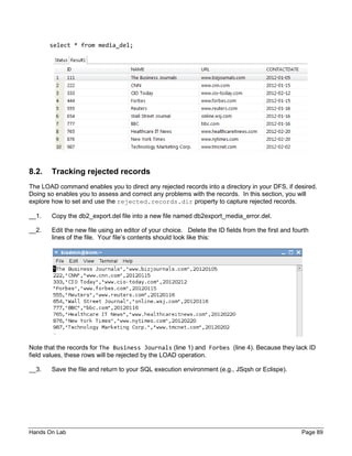 Hands On Lab Page 89
select * from media_del;
8.2. Tracking rejected records
The LOAD command enables you to direct any rejected records into a directory in your DFS, if desired.
Doing so enables you to assess and correct any problems with the records. In this section, you will
explore how to set and use the rejected.records.dir property to capture rejected records.
__1. Copy the db2_export.del file into a new file named db2export_media_error.del.
__2. Edit the new file using an editor of your choice. Delete the ID fields from the first and fourth
lines of the file. Your file’s contents should look like this:
Note that the records for The Business Journals (line 1) and Forbes (line 4). Because they lack ID
field values, these rows will be rejected by the LOAD operation.
__3. Save the file and return to your SQL execution environment (e.g., JSqsh or Eclispe).
 