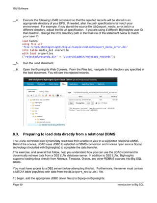 IBM Software
Page 90 Introduction to Big SQL
__4. Execute the following LOAD command so that the rejected records will be stored in an
appropriate directory of your DFS. If needed, alter the path specifications to match your
environment. For example, if you stored the source file (db2export_media_error.del) in a
different directory, adjust the file url specification. If you are using a different BigInsights user ID
than biadmin, change the DFS directory path in the final line of the statement below to match
your user ID.
load hadoop
using file url
'file:///opt/ibm/biginsights/bigsql/samples/data/db2export_media_error.del'
into table media_del overwrite
with load properties
('rejected.records.dir' = '/user/biadmin/rejected_records');
__5. Run the Load statement.
__6. Open the BigInsights Web Console. From the Files tab, navigate to the directory you specified in
the load statement. You will see the rejected records.
8.3. Preparing to load data directly from a relational DBMS
The LOAD command can dynamically read data from a table or view in a supported relational DBMS.
Behind the scenes, LOAD uses JDBC to establish a DBMS connection and invokes open source Sqoop
technology (included with BigInsights) to complete the data transfer.
This exercise, and several that follow, help you understand how you can use the LOAD command to
dynamically retrieve data from a DB2 LUW database server. In addition to DB2 LUW, BigInsights
supports loading data directly from Netezza, Teradata, Oracle, and other RDBMS sources into Big SQL
tables.
You must have access to a DB2 server before attempting this lab. Furthermore, the server must contain
a MEDIA table populated with data from the db2export_media.del file.
To begin, add the appropriate JDBC driver file(s) to Sqoop on BigInsights:
 