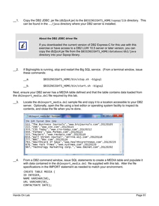 Hands On Lab Page 91
__1. Copy the DB2 JDBC .jar file (db2jcc4.jar) to the $BIGINSIGHTS_HOME/sqoop/lib directory. This
can be found in the ../java directory where your DB2 server is installed.
About the DB2 JDBC driver file
If you downloaded the current version of DB2 Express-C for this use with this
exercise or have access to a DB2 LUW 10.5 server or later version, you can
copy the db2jcc4.jar file from the $BIGINSIGHTS_HOME/database/db2/java
directory into your Sqoop library.
__2. If BigInsights is running, stop and restart the Big SQL service. (From a terminal window, issue
these commands:
__a. $BIGINSIGHTS_HOME/bin/stop.sh -bigsql
__b. $BIGINSIGHTS_HOME/bin/start.sh -bigsql
Next, ensure your DB2 server has a MEDIA table defined and that the table contains data loaded from
the db2export_media.del file required by this lab.
__3. Locate the db2export_media.del sample file and copy it to a location accessible to your DB2
server. Optionally, open the file using a text editor or operating system facility to inspect its
contents, and close the file when you’re done.
__4. From a DB2 command window, issue SQL statements to create a MEDIA table and populate it
with data contained in the db2export_media.del file supplied with this lab. Alter the file
specifications in the IMPORT statement as needed to match your environment.
CREATE TABLE MEDIA (
ID INTEGER,
NAME VARCHAR(50),
URL VARCHAR(50),
CONTACTDATE DATE);
 