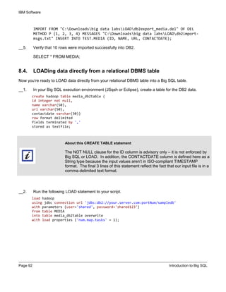 IBM Software
Page 92 Introduction to Big SQL
IMPORT FROM "C:Downloadsbig data labsLOADdb2export_media.del" OF DEL
METHOD P (1, 2, 3, 4) MESSAGES "C:Downloadsbig data labsLOADdb2import-
msgs.txt" INSERT INTO TEST.MEDIA (ID, NAME, URL, CONTACTDATE);
__5. Verify that 10 rows were imported successfully into DB2.
SELECT * FROM MEDIA;
8.4. LOADing data directly from a relational DBMS table
Now you’re ready to LOAD data directly from your relational DBMS table into a Big SQL table.
__1. In your Big SQL execution environment (JSqsh or Eclipse), create a table for the DB2 data.
create hadoop table media_db2table (
id integer not null,
name varchar(50),
url varchar(50),
contactdate varchar(30))
row format delimited
fields terminated by ','
stored as textfile;
__2. Run the following LOAD statement to your script.
load hadoop
using jdbc connection url 'jdbc:db2://your.server.com:portNum/sampledb'
with parameters (user='shared', password='shared123')
from table MEDIA
into table media_db2table overwrite
with load properties ('num.map.tasks' = 1);
About this CREATE TABLE statement
The NOT NULL clause for the ID column is advisory only – it is not enforced by
Big SQL or LOAD. In addition, the CONTACTDATE column is defined here as a
String type because the input values aren’t in ISO-compliant TIMESTAMP
format. The final 3 lines of this statement reflect the fact that our input file is in a
comma-delimited text format.
 