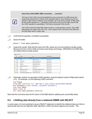 Hands On Lab Page 93
About this LOAD USING JDBC connection . . . command
This form of the LOAD command establishes a live connection to a DB2 server and
dynamically retrieves the contents of the specified table or view. Because we did not
specify a "split column" property in this example, we must set the number of Map tasks
for this LOAD operation to 1. Identifying a split column (such as ID) helps ensure that
the LOAD operation is parallelized. You'll see an example of this shortly.
The LOAD command treats DB2 object names in a case-sensitive manner. Since DB2
folds names into upper case, the from table clause of this command must reference
the DB2 table name in upper case.
__3. Verify that the operation completed successfully.
__4. Query the table:
select * from media_db2table;
__5. Inspect the results. Note that the name and URL values are not surrounded by double quotes.
Because this form of the LOAD command uses Sqoop technology, VARCHAR and CHAR data
are loaded without double quotes.
__6. Optionally, perform an equivalent LOAD operation using the default number of Map tasks (which
is 4). For example, run the following LOAD command:
load hadoop
using jdbc connection url 'jdbc:db2:// your.server.com:portNum/sampledb'
with parameters (user='shared', password='shared123')
from table MEDIA
split column ID
into table media_db2table overwrite;
Note that this command uses the ID column of the DB2 table for splitting work across Map tasks.
8.5. LOADing data directly from a relational DBMS with SELECT
In some cases, it's more practical to issue a SELECT statement to identify the relational data you'd like to
dynamically load into your Big SQL table. Big SQL's LOAD command supports such syntax. This
 