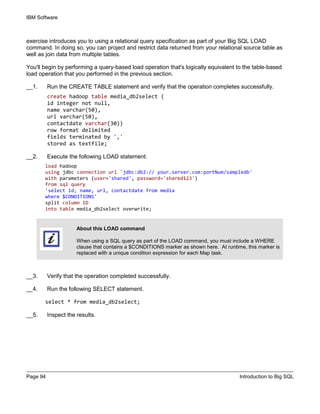 IBM Software
Page 94 Introduction to Big SQL
exercise introduces you to using a relational query specification as part of your Big SQL LOAD
command. In doing so, you can project and restrict data returned from your relational source table as
well as join data from multiple tables.
You'll begin by performing a query-based load operation that's logically equivalent to the table-based
load operation that you performed in the previous section.
__1. Run the CREATE TABLE statement and verify that the operation completes successfully.
create hadoop table media_db2select (
id integer not null,
name varchar(50),
url varchar(50),
contactdate varchar(30))
row format delimited
fields terminated by ','
stored as textfile;
__2. Execute the following LOAD statement:
load hadoop
using jdbc connection url 'jdbc:db2:// your.server.com:portNum/sampledb'
with parameters (user='shared', password='shared123')
from sql query
'select id, name, url, contactdate from media
where $CONDITIONS'
split column ID
into table media_db2select overwrite;
About this LOAD command
When using a SQL query as part of the LOAD command, you must include a WHERE
clause that contains a $CONDITIONS marker as shown here. At runtime, this marker is
replaced with a unique condition expression for each Map task.
__3. Verify that the operation completed successfully.
__4. Run the following SELECT statement.
select * from media_db2select;
__5. Inspect the results.
 