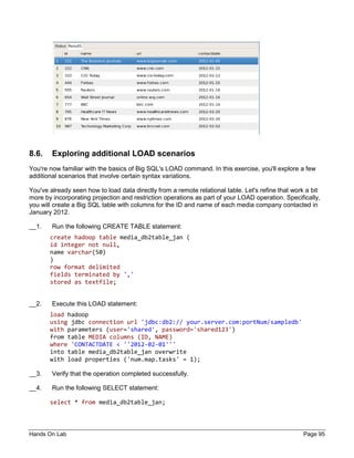 Hands On Lab Page 95
8.6. Exploring additional LOAD scenarios
You're now familiar with the basics of Big SQL's LOAD command. In this exercise, you'll explore a few
additional scenarios that involve certain syntax variations.
You've already seen how to load data directly from a remote relational table. Let's refine that work a bit
more by incorporating projection and restriction operations as part of your LOAD operation. Specifically,
you will create a Big SQL table with columns for the ID and name of each media company contacted in
January 2012.
__1. Run the following CREATE TABLE statement:
create hadoop table media_db2table_jan (
id integer not null,
name varchar(50)
)
row format delimited
fields terminated by ','
stored as textfile;
__2. Execute this LOAD statement:
load hadoop
using jdbc connection url 'jdbc:db2:// your.server.com:portNum/sampledb'
with parameters (user='shared', password='shared123')
from table MEDIA columns (ID, NAME)
where 'CONTACTDATE < ''2012-02-01'''
into table media_db2table_jan overwrite
with load properties ('num.map.tasks' = 1);
__3. Verify that the operation completed successfully.
__4. Run the following SELECT statement:
select * from media_db2table_jan;
 