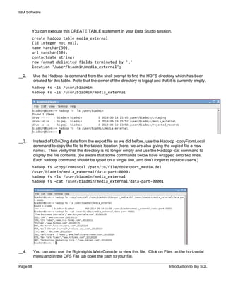 IBM Software
Page 98 Introduction to Big SQL
You can execute this CREATE TABLE statement in your Data Studio session.
create hadoop table media_external
(id integer not null,
name varchar(50),
url varchar(50),
contactdate string)
row format delimited fields terminated by ','
location '/user/biadmin/media_external';
__2. Use the Hadoop -ls command from the shell prompt to find the HDFS directory which has been
created for this table. Note that the owner of the directory is bigsql and that it is currently empty.
hadoop fs –ls /user/biadmin
hadoop fs –ls /user/biadmin/media_external
__3. Instead of LOADing data from the export file as we did before, use the Hadoop -copyFromLocal
command to copy the file to the table's location (here, we are also giving the copied file a new
name). Then verify that the directory is no longer empty and use the Hadoop -cat command to
display the file contents. (Be aware that some commands below have wrapped onto two lines.
Each hadoop command should be typed on a single line, and don't forget to replace userN.)
hadoop fs –copyFromLocal /path/to/file/db2export_media.del
/user/biadmin/media_external/data-part-00001
hadoop fs –ls /user/biadmin/media_external
hadoop fs –cat /user/biadmin/media_external/data-part-00001
__4. You can also use the Biginsights Web Console to view this file. Click on Files on the horizontal
menu and in the DFS File tab open the path to your file.
 