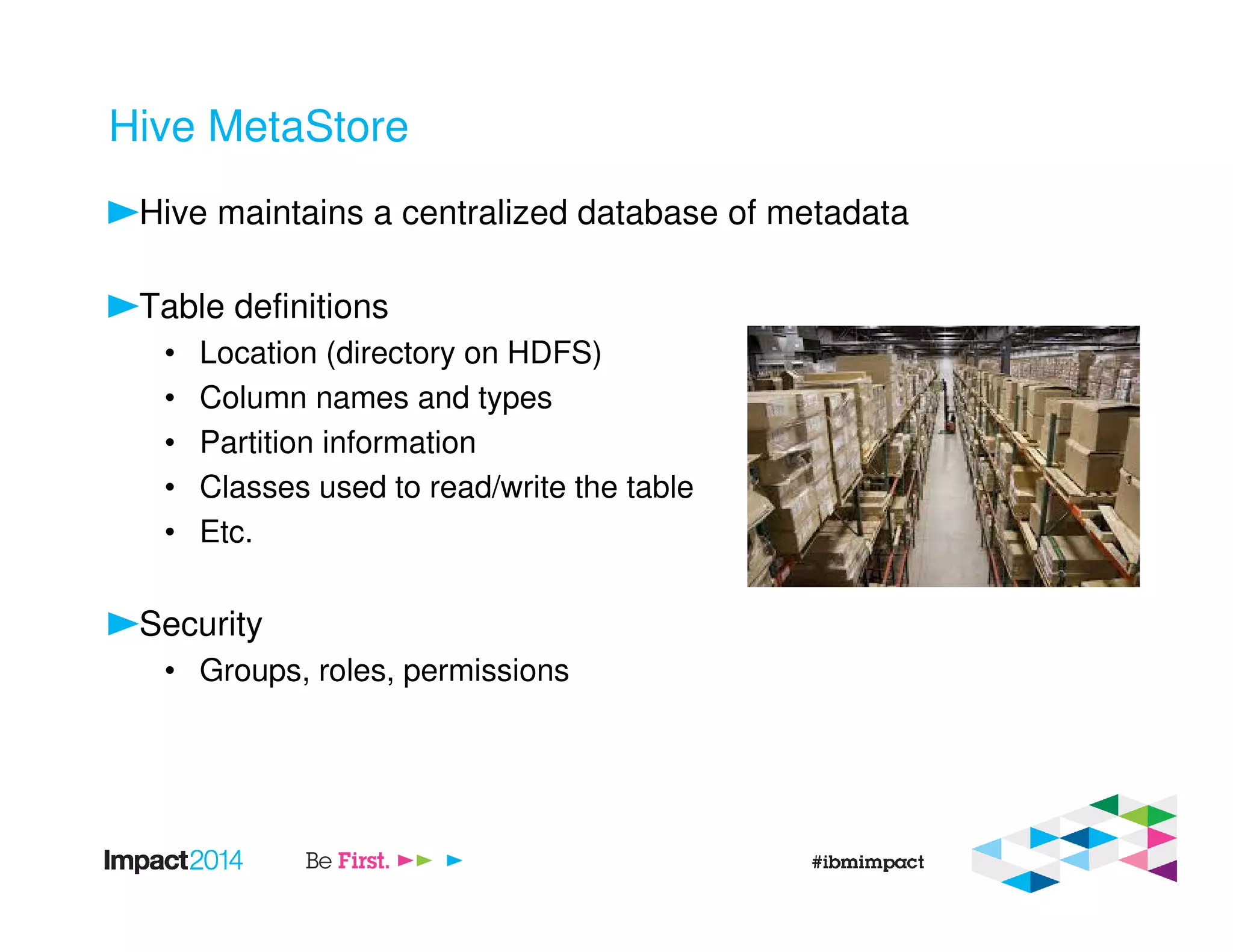Hive MetaStore
Hive maintains a centralized database of metadata
Table definitions
• Location (directory on HDFS)
• Column names and types
• Partition information
• Classes used to read/write the table
• Etc.
Security
• Groups, roles, permissions
 