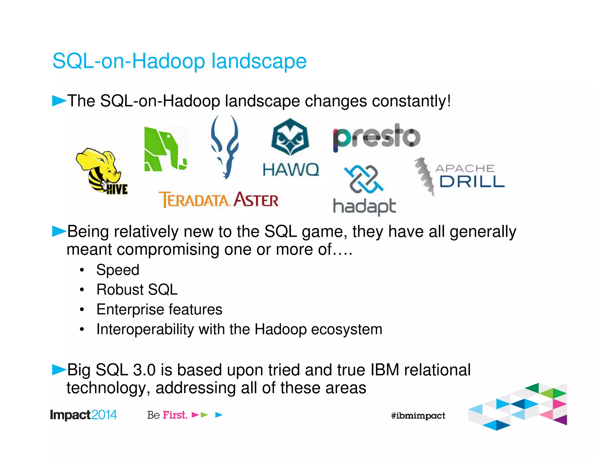 SQL-on-Hadoop landscape
The SQL-on-Hadoop landscape changes constantly!
Being relatively new to the SQL game, they have all generally
meant compromising one or more of….
• Speed
• Robust SQL
• Enterprise features
• Interoperability with the Hadoop ecosystem
Big SQL 3.0 is based upon tried and true IBM relational
technology, addressing all of these areas
 