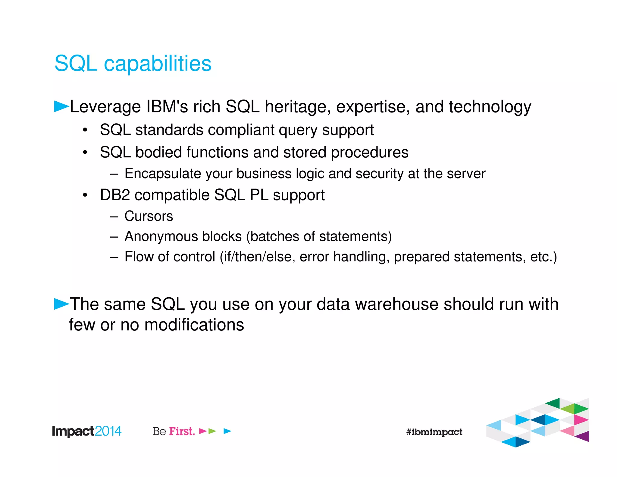 SQL capabilities
Leverage IBM's rich SQL heritage, expertise, and technology
• SQL standards compliant query support
• SQL bodied functions and stored procedures
– Encapsulate your business logic and security at the server
• DB2 compatible SQL PL support
– Cursors
– Anonymous blocks (batches of statements)
– Flow of control (if/then/else, error handling, prepared statements, etc.)
The same SQL you use on your data warehouse should run with
few or no modifications
 