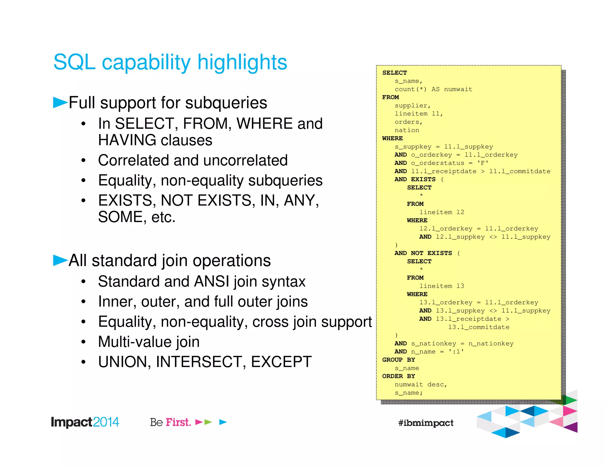SQL capability highlights
Full support for subqueries
• In SELECT, FROM, WHERE and
HAVING clauses
• Correlated and uncorrelated
• Equality, non-equality subqueries
• EXISTS, NOT EXISTS, IN, ANY,
SOME, etc.
All standard join operations
• Standard and ANSI join syntax
• Inner, outer, and full outer joins
• Equality, non-equality, cross join support
• Multi-value join
• UNION, INTERSECT, EXCEPT
SELECT
s_name,
count(*) AS numwait
FROM
supplier,
lineitem l1,
orders,
nation
WHERE
s_suppkey = l1.l_suppkey
AND o_orderkey = l1.l_orderkey
AND o_orderstatus = 'F'
AND l1.l_receiptdate > l1.l_commitdate
AND EXISTS (
SELECT
*
FROM
lineitem l2
WHERE
l2.l_orderkey = l1.l_orderkey
AND l2.l_suppkey <> l1.l_suppkey
)
AND NOT EXISTS (
SELECT
*
FROM
lineitem l3
WHERE
l3.l_orderkey = l1.l_orderkey
AND l3.l_suppkey <> l1.l_suppkey
AND l3.l_receiptdate >
l3.l_commitdate
)
AND s_nationkey = n_nationkey
AND n_name = ':1'
GROUP BY
s_name
ORDER BY
numwait desc,
s_name;
SELECT
s_name,
count(*) AS numwait
FROM
supplier,
lineitem l1,
orders,
nation
WHERE
s_suppkey = l1.l_suppkey
AND o_orderkey = l1.l_orderkey
AND o_orderstatus = 'F'
AND l1.l_receiptdate > l1.l_commitdate
AND EXISTS (
SELECT
*
FROM
lineitem l2
WHERE
l2.l_orderkey = l1.l_orderkey
AND l2.l_suppkey <> l1.l_suppkey
)
AND NOT EXISTS (
SELECT
*
FROM
lineitem l3
WHERE
l3.l_orderkey = l1.l_orderkey
AND l3.l_suppkey <> l1.l_suppkey
AND l3.l_receiptdate >
l3.l_commitdate
)
AND s_nationkey = n_nationkey
AND n_name = ':1'
GROUP BY
s_name
ORDER BY
numwait desc,
s_name;
 