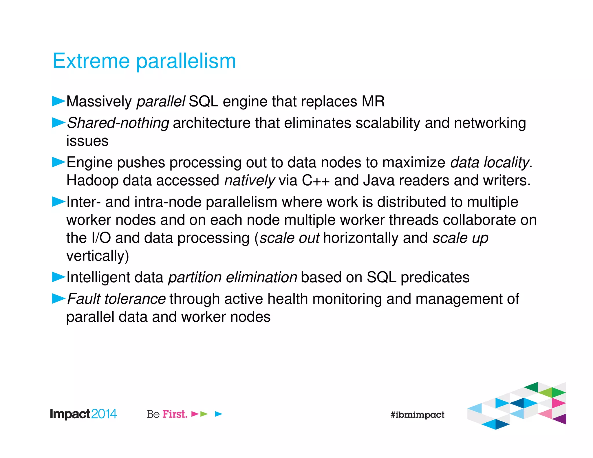 Extreme parallelism
Massively parallel SQL engine that replaces MR
Shared-nothing architecture that eliminates scalability and networking
issues
Engine pushes processing out to data nodes to maximize data locality.
Hadoop data accessed natively via C++ and Java readers and writers.
Inter- and intra-node parallelism where work is distributed to multiple
worker nodes and on each node multiple worker threads collaborate on
the I/O and data processing (scale out horizontally and scale up
vertically)
Intelligent data partition elimination based on SQL predicates
Fault tolerance through active health monitoring and management of
parallel data and worker nodes
 