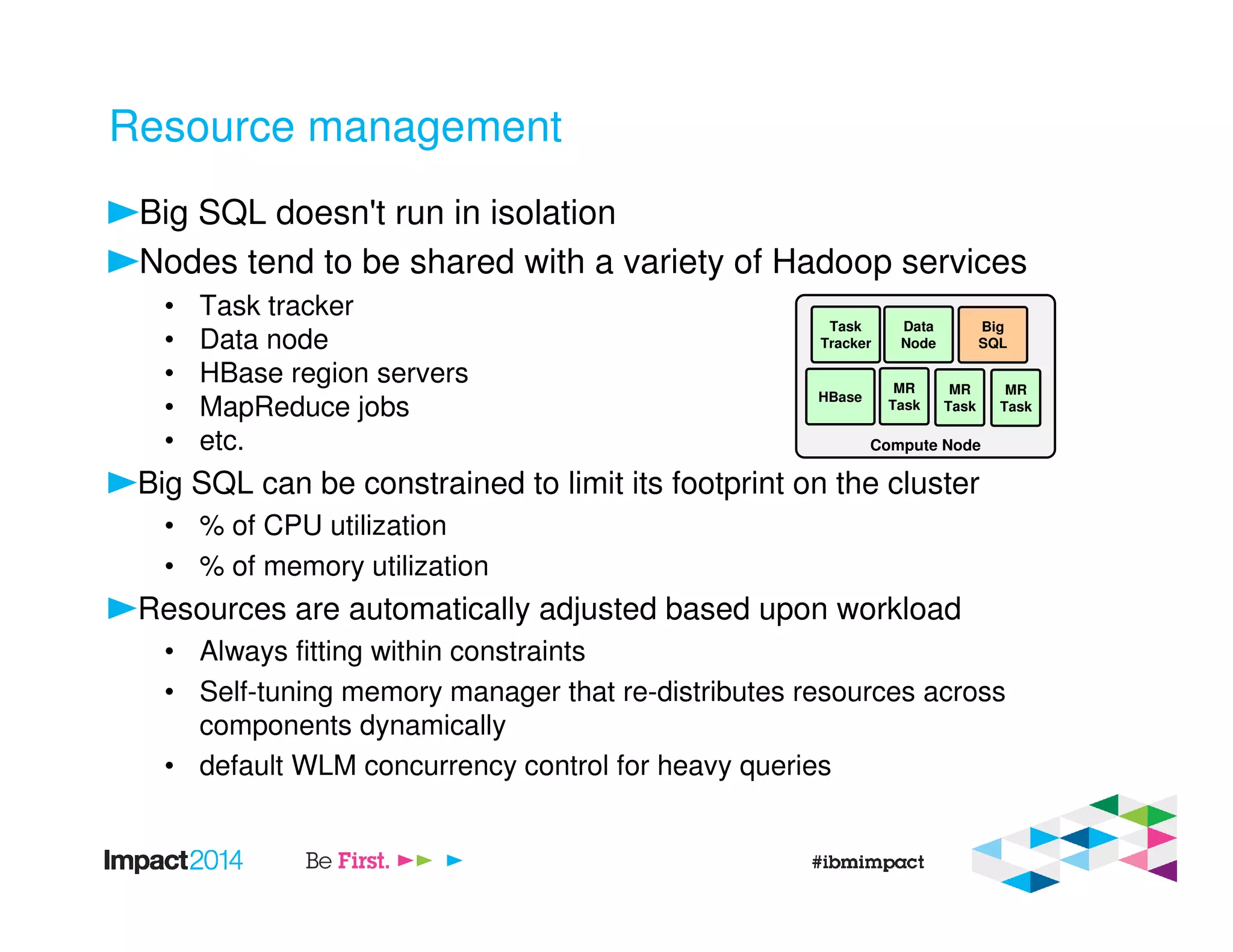 Resource management
Big SQL doesn't run in isolation
Nodes tend to be shared with a variety of Hadoop services
• Task tracker
• Data node
• HBase region servers
• MapReduce jobs
• etc.
Big SQL can be constrained to limit its footprint on the cluster
• % of CPU utilization
• % of memory utilization
Resources are automatically adjusted based upon workload
• Always fitting within constraints
• Self-tuning memory manager that re-distributes resources across
components dynamically
• default WLM concurrency control for heavy queries
Compute Node
Task
Tracker
Data
Node
Big
SQL
HBase
MR
Task
MR
Task
MR
Task
 