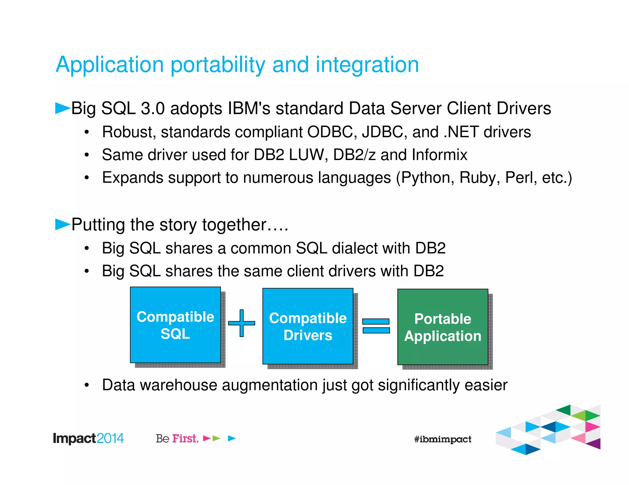 Application portability and integration
Big SQL 3.0 adopts IBM's standard Data Server Client Drivers
• Robust, standards compliant ODBC, JDBC, and .NET drivers
• Same driver used for DB2 LUW, DB2/z and Informix
• Expands support to numerous languages (Python, Ruby, Perl, etc.)
Putting the story together….
• Big SQL shares a common SQL dialect with DB2
• Big SQL shares the same client drivers with DB2
• Data warehouse augmentation just got significantly easier
Compatible
SQL
Compatible
SQL
Compatible
Drivers
Compatible
Drivers
Portable
Application
Portable
Application
 