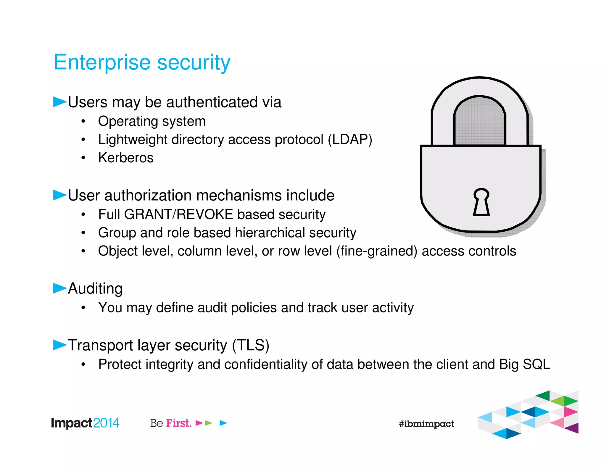 Enterprise security
Users may be authenticated via
• Operating system
• Lightweight directory access protocol (LDAP)
• Kerberos
User authorization mechanisms include
• Full GRANT/REVOKE based security
• Group and role based hierarchical security
• Object level, column level, or row level (fine-grained) access controls
Auditing
• You may define audit policies and track user activity
Transport layer security (TLS)
• Protect integrity and confidentiality of data between the client and Big SQL
 