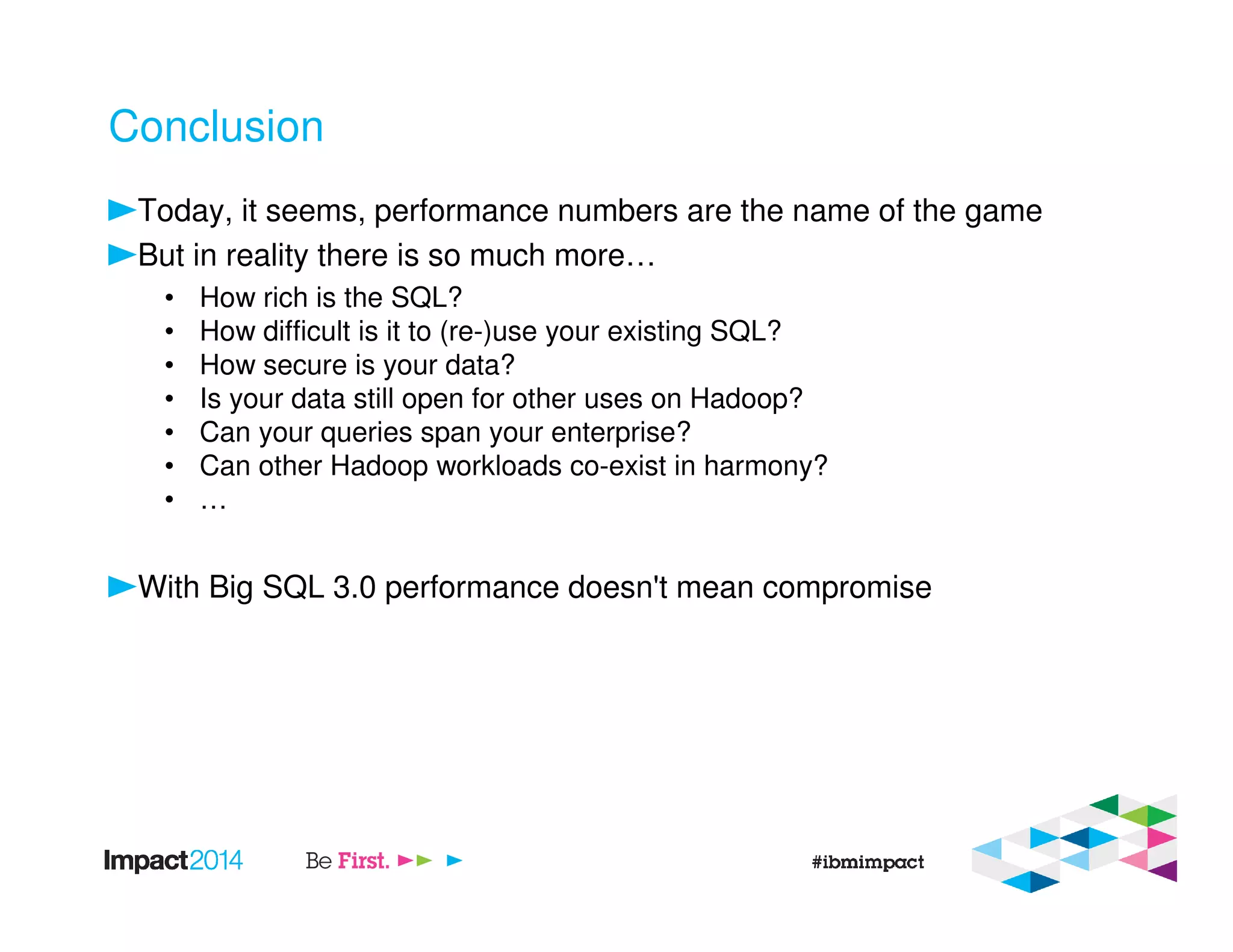 Conclusion
Today, it seems, performance numbers are the name of the game
But in reality there is so much more…
• How rich is the SQL?
• How difficult is it to (re-)use your existing SQL?
• How secure is your data?
• Is your data still open for other uses on Hadoop?
• Can your queries span your enterprise?
• Can other Hadoop workloads co-exist in harmony?
• …
With Big SQL 3.0 performance doesn't mean compromise
 