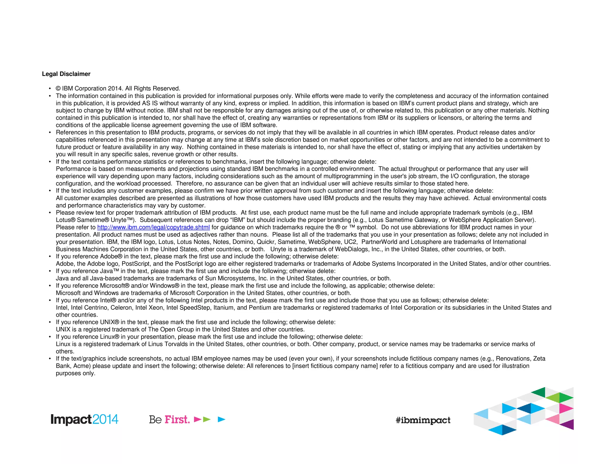 Legal Disclaimer
• © IBM Corporation 2014. All Rights Reserved.
• The information contained in this publication is provided for informational purposes only. While efforts were made to verify the completeness and accuracy of the information contained
in this publication, it is provided AS IS without warranty of any kind, express or implied. In addition, this information is based on IBM’s current product plans and strategy, which are
subject to change by IBM without notice. IBM shall not be responsible for any damages arising out of the use of, or otherwise related to, this publication or any other materials. Nothing
contained in this publication is intended to, nor shall have the effect of, creating any warranties or representations from IBM or its suppliers or licensors, or altering the terms and
conditions of the applicable license agreement governing the use of IBM software.
• References in this presentation to IBM products, programs, or services do not imply that they will be available in all countries in which IBM operates. Product release dates and/or
capabilities referenced in this presentation may change at any time at IBM’s sole discretion based on market opportunities or other factors, and are not intended to be a commitment to
future product or feature availability in any way. Nothing contained in these materials is intended to, nor shall have the effect of, stating or implying that any activities undertaken by
you will result in any specific sales, revenue growth or other results.
• If the text contains performance statistics or references to benchmarks, insert the following language; otherwise delete:
Performance is based on measurements and projections using standard IBM benchmarks in a controlled environment. The actual throughput or performance that any user will
experience will vary depending upon many factors, including considerations such as the amount of multiprogramming in the user's job stream, the I/O configuration, the storage
configuration, and the workload processed. Therefore, no assurance can be given that an individual user will achieve results similar to those stated here.
• If the text includes any customer examples, please confirm we have prior written approval from such customer and insert the following language; otherwise delete:
All customer examples described are presented as illustrations of how those customers have used IBM products and the results they may have achieved. Actual environmental costs
and performance characteristics may vary by customer.
• Please review text for proper trademark attribution of IBM products. At first use, each product name must be the full name and include appropriate trademark symbols (e.g., IBM
Lotus® Sametime® Unyte™). Subsequent references can drop “IBM” but should include the proper branding (e.g., Lotus Sametime Gateway, or WebSphere Application Server).
Please refer to http://www.ibm.com/legal/copytrade.shtml for guidance on which trademarks require the ® or ™ symbol. Do not use abbreviations for IBM product names in your
presentation. All product names must be used as adjectives rather than nouns. Please list all of the trademarks that you use in your presentation as follows; delete any not included in
your presentation. IBM, the IBM logo, Lotus, Lotus Notes, Notes, Domino, Quickr, Sametime, WebSphere, UC2, PartnerWorld and Lotusphere are trademarks of International
Business Machines Corporation in the United States, other countries, or both. Unyte is a trademark of WebDialogs, Inc., in the United States, other countries, or both.
• If you reference Adobe® in the text, please mark the first use and include the following; otherwise delete:
Adobe, the Adobe logo, PostScript, and the PostScript logo are either registered trademarks or trademarks of Adobe Systems Incorporated in the United States, and/or other countries.
• If you reference Java™ in the text, please mark the first use and include the following; otherwise delete:
Java and all Java-based trademarks are trademarks of Sun Microsystems, Inc. in the United States, other countries, or both.
• If you reference Microsoft® and/or Windows® in the text, please mark the first use and include the following, as applicable; otherwise delete:
Microsoft and Windows are trademarks of Microsoft Corporation in the United States, other countries, or both.
• If you reference Intel® and/or any of the following Intel products in the text, please mark the first use and include those that you use as follows; otherwise delete:
Intel, Intel Centrino, Celeron, Intel Xeon, Intel SpeedStep, Itanium, and Pentium are trademarks or registered trademarks of Intel Corporation or its subsidiaries in the United States and
other countries.
• If you reference UNIX® in the text, please mark the first use and include the following; otherwise delete:
UNIX is a registered trademark of The Open Group in the United States and other countries.
• If you reference Linux® in your presentation, please mark the first use and include the following; otherwise delete:
Linux is a registered trademark of Linus Torvalds in the United States, other countries, or both. Other company, product, or service names may be trademarks or service marks of
others.
• If the text/graphics include screenshots, no actual IBM employee names may be used (even your own), if your screenshots include fictitious company names (e.g., Renovations, Zeta
Bank, Acme) please update and insert the following; otherwise delete: All references to [insert fictitious company name] refer to a fictitious company and are used for illustration
purposes only.
 