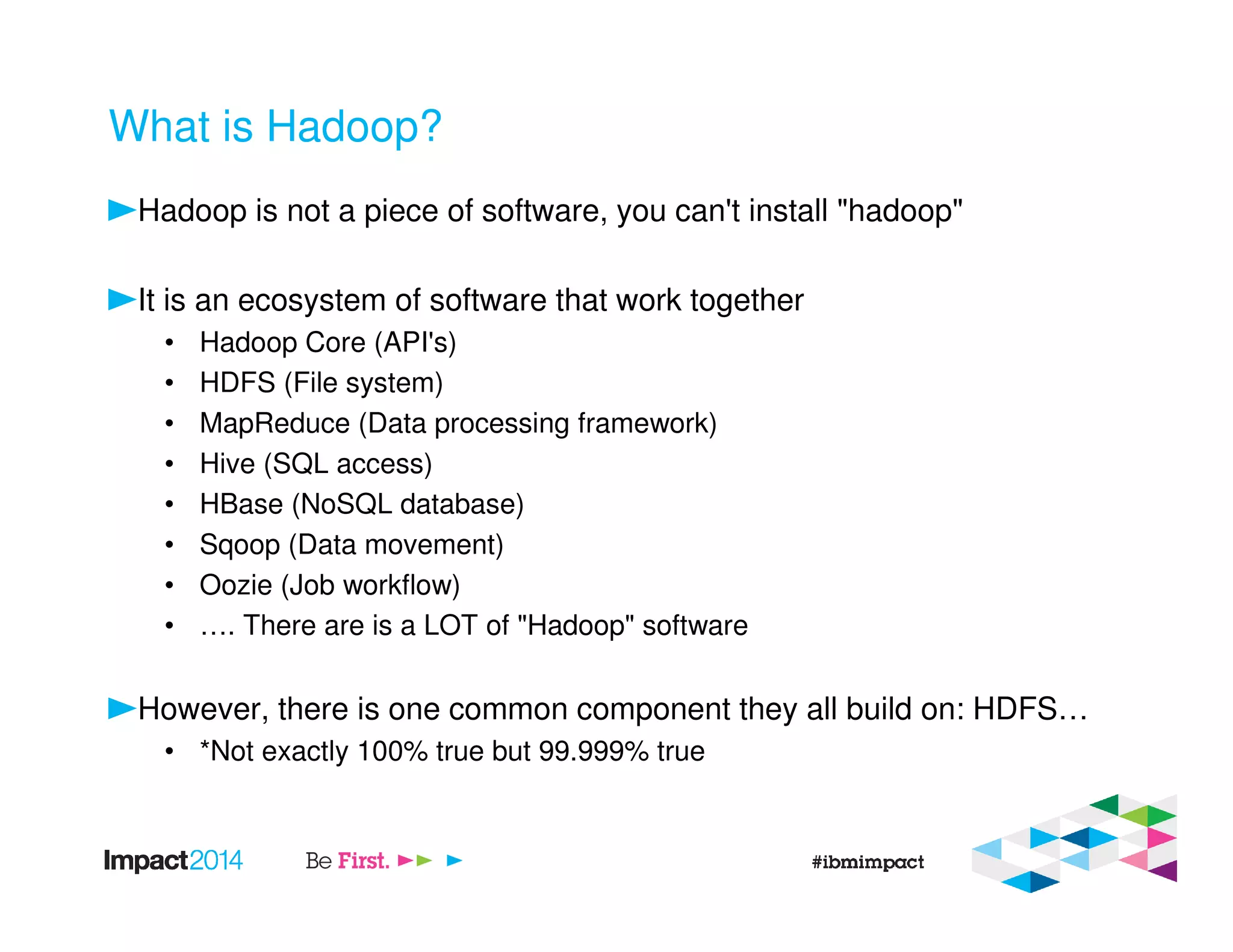 What is Hadoop?
Hadoop is not a piece of software, you can't install "hadoop"
It is an ecosystem of software that work together
• Hadoop Core (API's)
• HDFS (File system)
• MapReduce (Data processing framework)
• Hive (SQL access)
• HBase (NoSQL database)
• Sqoop (Data movement)
• Oozie (Job workflow)
• …. There are is a LOT of "Hadoop" software
However, there is one common component they all build on: HDFS…
• *Not exactly 100% true but 99.999% true
 
