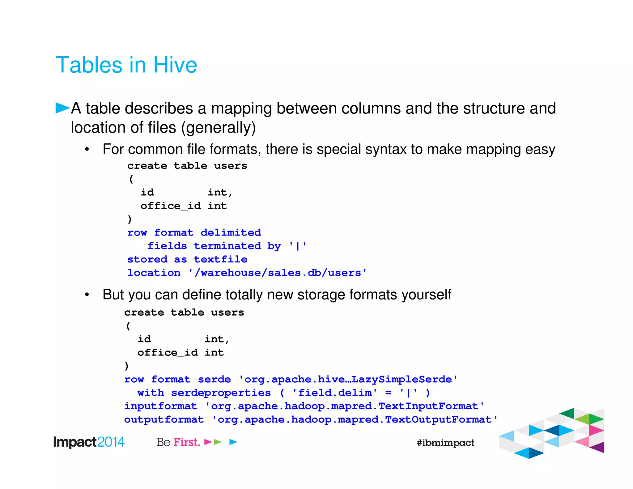Tables in Hive
A table describes a mapping between columns and the structure and
location of files (generally)
• For common file formats, there is special syntax to make mapping easy
• But you can define totally new storage formats yourself
create table users
(
id int,
office_id int
)
row format delimited
fields terminated by '|'
stored as textfile
location '/warehouse/sales.db/users'
create table users
(
id int,
office_id int
)
row format serde 'org.apache.hive…LazySimpleSerde'
with serdeproperties ( 'field.delim' = '|' )
inputformat 'org.apache.hadoop.mapred.TextInputFormat'
outputformat 'org.apache.hadoop.mapred.TextOutputFormat'
 