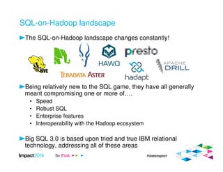 SQL-on-Hadoop landscape
The SQL-on-Hadoop landscape changes constantly!
Being relatively new to the SQL game, they have all generally
meant compromising one or more of….
• Speed
• Robust SQL
• Enterprise features
• Interoperability with the Hadoop ecosystem
Big SQL 3.0 is based upon tried and true IBM relational
technology, addressing all of these areas
 