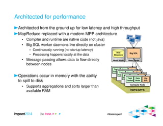 Architected for performance
Architected from the ground up for low latency and high throughput
MapReduce replaced with a modern MPP architecture
• Compiler and runtime are native code (not java)
• Big SQL worker daemons live directly on cluster
– Continuously running (no startup latency)
– Processing happens locally at the data
• Message passing allows data to flow directly
between nodes
Operations occur in memory with the ability
to spill to disk
• Supports aggregations and sorts larger than
available RAM
Head Node
Big SQL
Head Node
Hive
Metastore
Compute Node
Task
Tracker
Data
Node
Big
SQL
Compute Node
Task
Tracker
Data
Node
Big
SQL
Compute Node
Task
Tracker
Data
Node
Big
SQL
Compute Node
Task
Tracker
Data
Node
Big
SQL
HDFS/GPFS
 