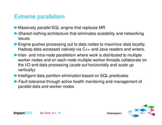 Extreme parallelism
Massively parallel SQL engine that replaces MR
Shared-nothing architecture that eliminates scalability and networking
issues
Engine pushes processing out to data nodes to maximize data locality.
Hadoop data accessed natively via C++ and Java readers and writers.
Inter- and intra-node parallelism where work is distributed to multiple
worker nodes and on each node multiple worker threads collaborate on
the I/O and data processing (scale out horizontally and scale up
vertically)
Intelligent data partition elimination based on SQL predicates
Fault tolerance through active health monitoring and management of
parallel data and worker nodes
 