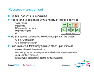 Resource management
Big SQL doesn't run in isolation
Nodes tend to be shared with a variety of Hadoop services
• Task tracker
• Data node
• HBase region servers
• MapReduce jobs
• etc.
Big SQL can be constrained to limit its footprint on the cluster
• % of CPU utilization
• % of memory utilization
Resources are automatically adjusted based upon workload
• Always fitting within constraints
• Self-tuning memory manager that re-distributes resources across
components dynamically
• default WLM concurrency control for heavy queries
Compute Node
Task
Tracker
Data
Node
Big
SQL
HBase
MR
Task
MR
Task
MR
Task
 