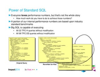Power of Standard SQL
Everyone loves performance numbers, but that's not the whole story
• How much work do you have to do to achieve those numbers?
A portion of our internal performance numbers are based upon industry
standard benchmarks
Big SQL is capable of executing
• All 22 TPC-H queries without modification
• All 99 TPC-DS queries without modification
SELECT s_name, count(*) AS numwait
FROM supplier, lineitem l1, orders, nation
WHERE s_suppkey = l1.l_suppkey
AND o_orderkey = l1.l_orderkey
AND o_orderstatus = 'F'
AND l1.l_receiptdate > l1.l_commitdate
AND EXISTS (
SELECT *
FROM lineitem l2
WHERE l2.l_orderkey = l1.l_orderkey
AND l2.l_suppkey <> l1.l_suppkey)
AND NOT EXISTS (
SELECT *
FROM lineitem l3
WHERE l3.l_orderkey = l1.l_orderkey
AND l3.l_suppkey <> l1.l_suppkey
AND l3.l_receiptdate > l3.l_commitdate)
AND s_nationkey = n_nationkey
AND n_name = ':1'
GROUP BY s_name
ORDER BY numwait desc, s_name
SELECT s_name, count(*) AS numwait
FROM supplier, lineitem l1, orders, nation
WHERE s_suppkey = l1.l_suppkey
AND o_orderkey = l1.l_orderkey
AND o_orderstatus = 'F'
AND l1.l_receiptdate > l1.l_commitdate
AND EXISTS (
SELECT *
FROM lineitem l2
WHERE l2.l_orderkey = l1.l_orderkey
AND l2.l_suppkey <> l1.l_suppkey)
AND NOT EXISTS (
SELECT *
FROM lineitem l3
WHERE l3.l_orderkey = l1.l_orderkey
AND l3.l_suppkey <> l1.l_suppkey
AND l3.l_receiptdate > l3.l_commitdate)
AND s_nationkey = n_nationkey
AND n_name = ':1'
GROUP BY s_name
ORDER BY numwait desc, s_name
JOIN
(SELECT s_name, l_orderkey, l_suppkey
FROM orders o
JOIN
(SELECT s_name, l_orderkey, l_suppkey
FROM nation n
JOIN supplier s
ON s.s_nationkey = n.n_nationkey
AND n.n_name = 'INDONESIA'
JOIN lineitem l
ON s.s_suppkey = l.l_suppkey
WHERE l.l_receiptdate > l.l_commitdate) l1
ON o.o_orderkey = l1.l_orderkey
AND o.o_orderstatus = 'F') l2
ON l2.l_orderkey = t1.l_orderkey) a
WHERE (count_suppkey > 1) or ((count_suppkey=1)
AND (l_suppkey <> max_suppkey))) l3
ON l3.l_orderkey = t2.l_orderkey) b
WHERE (count_suppkey is null)
OR ((count_suppkey=1) AND (l_suppkey = max_suppkey))) c
GROUP BY s_name
ORDER BY numwait DESC, s_name
JOIN
(SELECT s_name, l_orderkey, l_suppkey
FROM orders o
JOIN
(SELECT s_name, l_orderkey, l_suppkey
FROM nation n
JOIN supplier s
ON s.s_nationkey = n.n_nationkey
AND n.n_name = 'INDONESIA'
JOIN lineitem l
ON s.s_suppkey = l.l_suppkey
WHERE l.l_receiptdate > l.l_commitdate) l1
ON o.o_orderkey = l1.l_orderkey
AND o.o_orderstatus = 'F') l2
ON l2.l_orderkey = t1.l_orderkey) a
WHERE (count_suppkey > 1) or ((count_suppkey=1)
AND (l_suppkey <> max_suppkey))) l3
ON l3.l_orderkey = t2.l_orderkey) b
WHERE (count_suppkey is null)
OR ((count_suppkey=1) AND (l_suppkey = max_suppkey))) c
GROUP BY s_name
ORDER BY numwait DESC, s_name
SELECT s_name, count(1) AS numwait
FROM
(SELECT s_name FROM
(SELECT s_name, t2.l_orderkey, l_suppkey,
count_suppkey, max_suppkey
FROM
(SELECT l_orderkey,
count(distinct l_suppkey) as count_suppkey,
max(l_suppkey) as max_suppkey
FROM lineitem
WHERE l_receiptdate > l_commitdate
GROUP BY l_orderkey) t2
RIGHT OUTER JOIN
(SELECT s_name, l_orderkey, l_suppkey
FROM
(SELECT s_name, t1.l_orderkey, l_suppkey,
count_suppkey, max_suppkey
FROM
(SELECT l_orderkey,
count(distinct l_suppkey) as count_suppkey,
max(l_suppkey) as max_suppkey
FROM lineitem
GROUP BY l_orderkey) t1
SELECT s_name, count(1) AS numwait
FROM
(SELECT s_name FROM
(SELECT s_name, t2.l_orderkey, l_suppkey,
count_suppkey, max_suppkey
FROM
(SELECT l_orderkey,
count(distinct l_suppkey) as count_suppkey,
max(l_suppkey) as max_suppkey
FROM lineitem
WHERE l_receiptdate > l_commitdate
GROUP BY l_orderkey) t2
RIGHT OUTER JOIN
(SELECT s_name, l_orderkey, l_suppkey
FROM
(SELECT s_name, t1.l_orderkey, l_suppkey,
count_suppkey, max_suppkey
FROM
(SELECT l_orderkey,
count(distinct l_suppkey) as count_suppkey,
max(l_suppkey) as max_suppkey
FROM lineitem
GROUP BY l_orderkey) t1
Original Query
Re-written for Hive
 