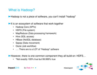 What is Hadoop?
Hadoop is not a piece of software, you can't install "hadoop"
It is an ecosystem of software that work together
• Hadoop Core (API's)
• HDFS (File system)
• MapReduce (Data processing framework)
• Hive (SQL access)
• HBase (NoSQL database)
• Sqoop (Data movement)
• Oozie (Job workflow)
• …. There are is a LOT of "Hadoop" software
However, there is one common component they all build on: HDFS…
• *Not exactly 100% true but 99.999% true
 