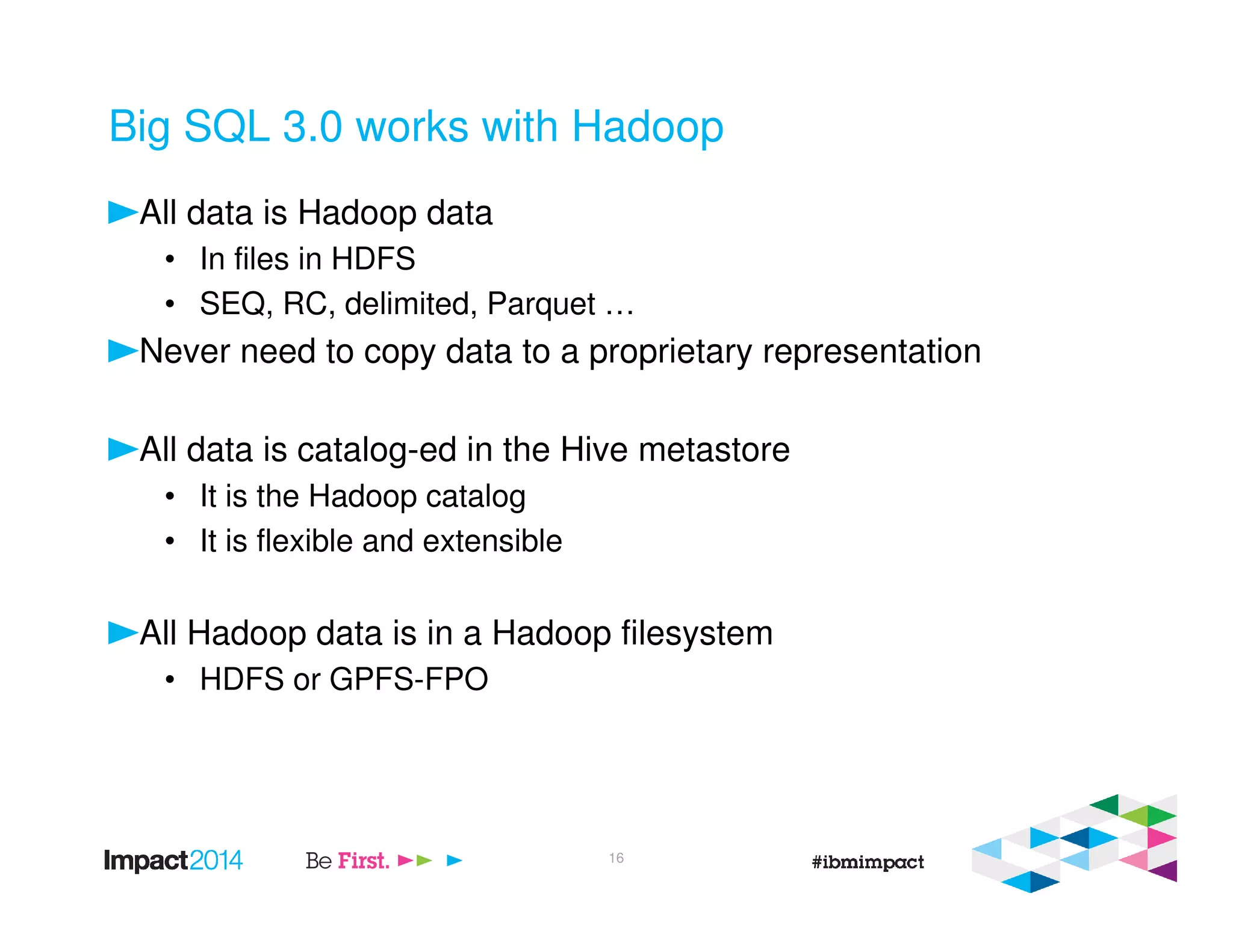 Big SQL 3.0 works with Hadoop
All data is Hadoop data
• In files in HDFS
• SEQ, RC, delimited, Parquet …
Never need to copy data to a proprietary representation
All data is catalog-ed in the Hive metastore
• It is the Hadoop catalog
• It is flexible and extensible
All Hadoop data is in a Hadoop filesystem
• HDFS or GPFS-FPO
16
 