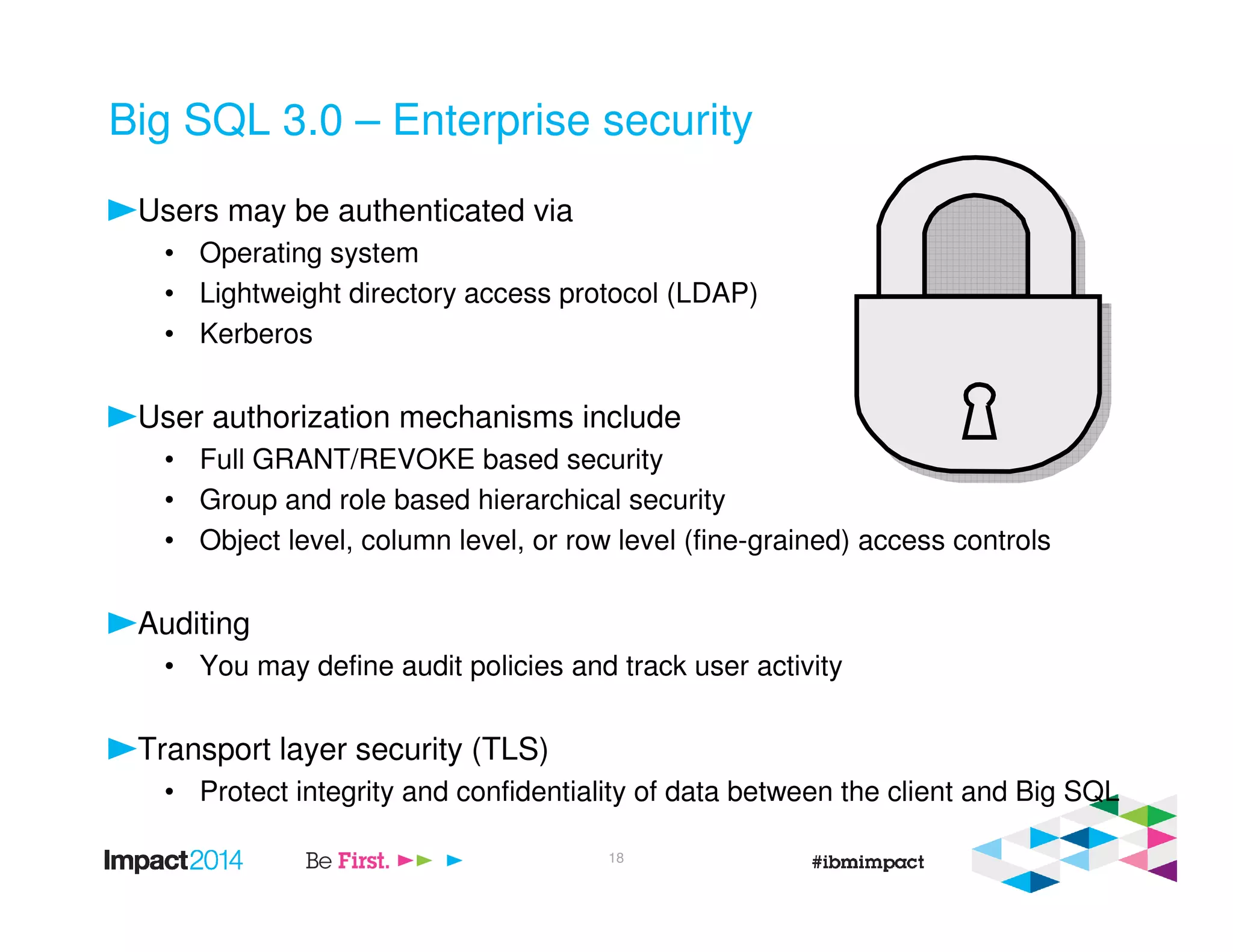 Big SQL 3.0 – Enterprise security
Users may be authenticated via
• Operating system
• Lightweight directory access protocol (LDAP)
• Kerberos
User authorization mechanisms include
• Full GRANT/REVOKE based security
• Group and role based hierarchical security
• Object level, column level, or row level (fine-grained) access controls
Auditing
• You may define audit policies and track user activity
Transport layer security (TLS)
• Protect integrity and confidentiality of data between the client and Big SQL
18
 