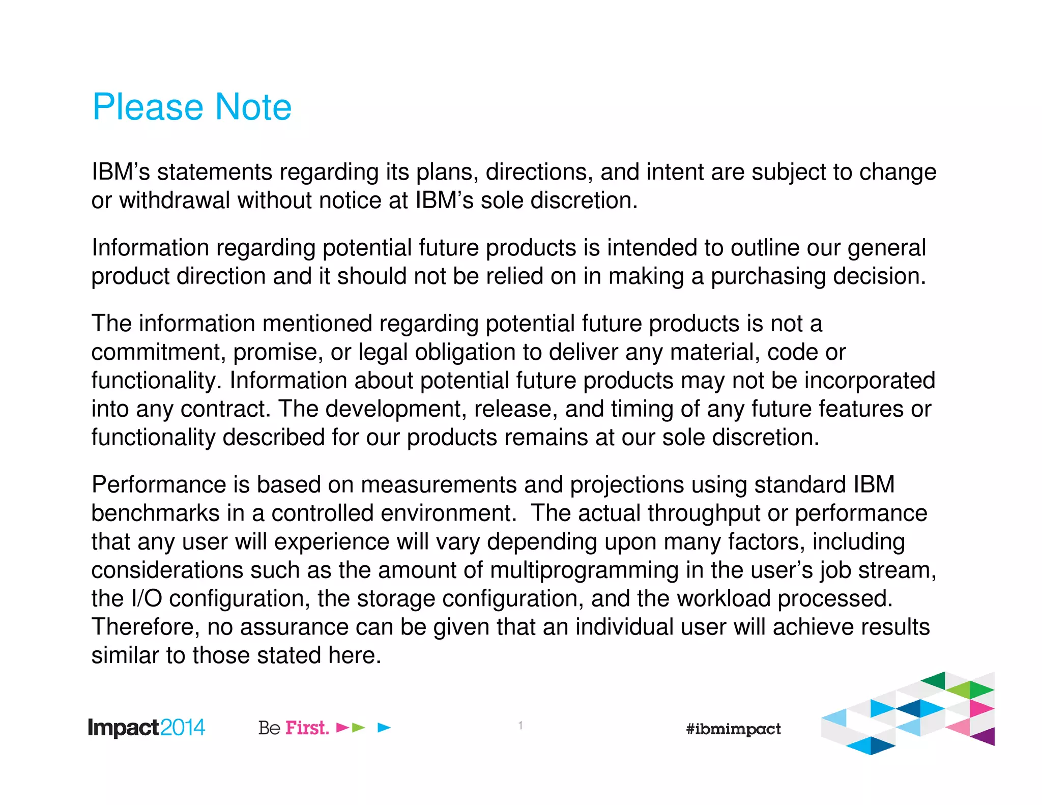Please Note
IBM’s statements regarding its plans, directions, and intent are subject to change
or withdrawal without notice at IBM’s sole discretion.
Information regarding potential future products is intended to outline our general
product direction and it should not be relied on in making a purchasing decision.
The information mentioned regarding potential future products is not a
commitment, promise, or legal obligation to deliver any material, code or
functionality. Information about potential future products may not be incorporated
into any contract. The development, release, and timing of any future features or
functionality described for our products remains at our sole discretion.
Performance is based on measurements and projections using standard IBM
benchmarks in a controlled environment. The actual throughput or performance
that any user will experience will vary depending upon many factors, including
considerations such as the amount of multiprogramming in the user’s job stream,
the I/O configuration, the storage configuration, and the workload processed.
Therefore, no assurance can be given that an individual user will achieve results
similar to those stated here.
1
 