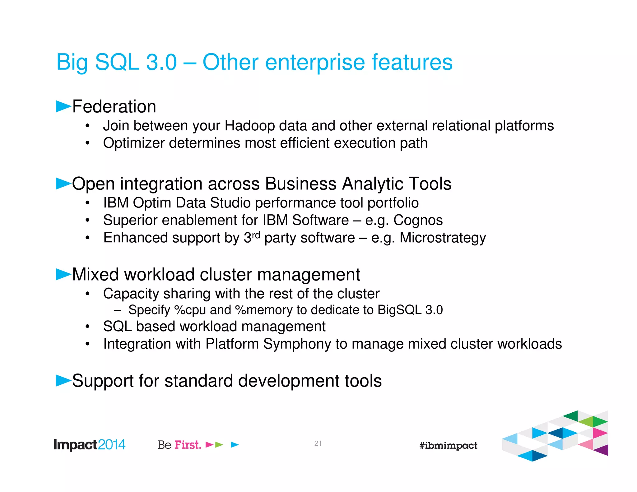 Big SQL 3.0 – Other enterprise features
Federation
• Join between your Hadoop data and other external relational platforms
• Optimizer determines most efficient execution path
Open integration across Business Analytic Tools
• IBM Optim Data Studio performance tool portfolio
• Superior enablement for IBM Software – e.g. Cognos
• Enhanced support by 3rd party software – e.g. Microstrategy
Mixed workload cluster management
• Capacity sharing with the rest of the cluster
– Specify %cpu and %memory to dedicate to BigSQL 3.0
• SQL based workload management
• Integration with Platform Symphony to manage mixed cluster workloads
Support for standard development tools
21
 