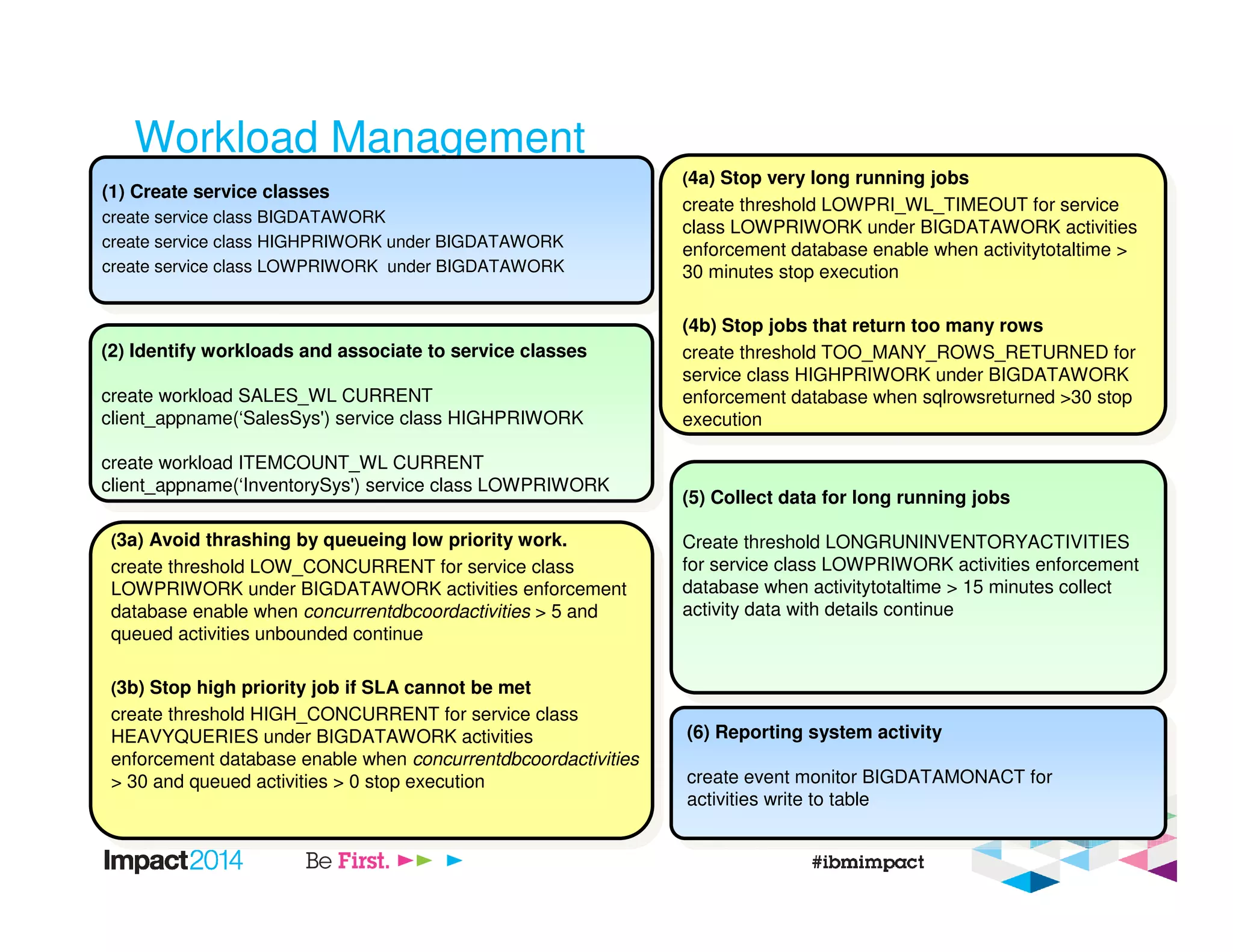 Workload Management
(2) Identify workloads and associate to service classes
create workload SALES_WL CURRENT
client_appname(‘SalesSys') service class HIGHPRIWORK
create workload ITEMCOUNT_WL CURRENT
client_appname(‘InventorySys') service class LOWPRIWORK
(1) Create service classes
create service class BIGDATAWORK
create service class HIGHPRIWORK under BIGDATAWORK
create service class LOWPRIWORK under BIGDATAWORK
(3a) Avoid thrashing by queueing low priority work.
create threshold LOW_CONCURRENT for service class
LOWPRIWORK under BIGDATAWORK activities enforcement
database enable when concurrentdbcoordactivities > 5 and
queued activities unbounded continue
(3b) Stop high priority job if SLA cannot be met
create threshold HIGH_CONCURRENT for service class
HEAVYQUERIES under BIGDATAWORK activities
enforcement database enable when concurrentdbcoordactivities
> 30 and queued activities > 0 stop execution
(4a) Stop very long running jobs
create threshold LOWPRI_WL_TIMEOUT for service
class LOWPRIWORK under BIGDATAWORK activities
enforcement database enable when activitytotaltime >
30 minutes stop execution
(4b) Stop jobs that return too many rows
create threshold TOO_MANY_ROWS_RETURNED for
service class HIGHPRIWORK under BIGDATAWORK
enforcement database when sqlrowsreturned >30 stop
execution
(5) Collect data for long running jobs
Create threshold LONGRUNINVENTORYACTIVITIES
for service class LOWPRIWORK activities enforcement
database when activitytotaltime > 15 minutes collect
activity data with details continue
(6) Reporting system activity
create event monitor BIGDATAMONACT for
activities write to table
 