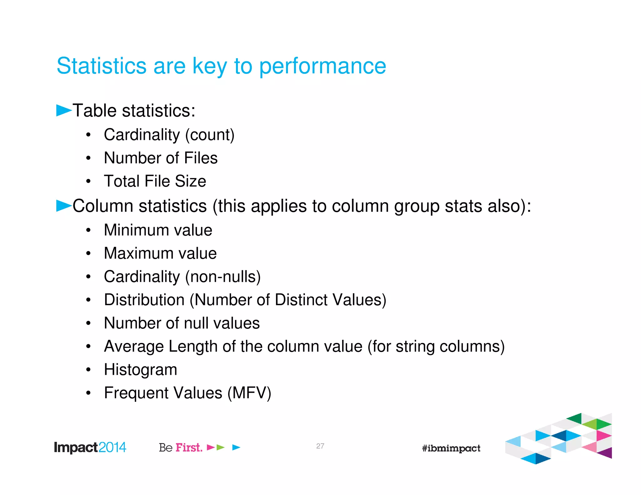 Statistics are key to performance
Table statistics:
• Cardinality (count)
• Number of Files
• Total File Size
Column statistics (this applies to column group stats also):
• Minimum value
• Maximum value
• Cardinality (non-nulls)
• Distribution (Number of Distinct Values)
• Number of null values
• Average Length of the column value (for string columns)
• Histogram
• Frequent Values (MFV)
27
 