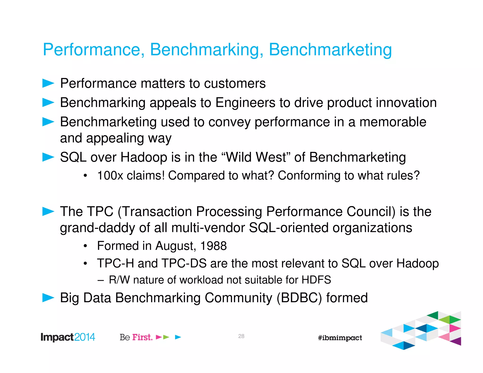 Performance, Benchmarking, Benchmarketing
Performance matters to customers
Benchmarking appeals to Engineers to drive product innovation
Benchmarketing used to convey performance in a memorable
and appealing way
SQL over Hadoop is in the “Wild West” of Benchmarketing
• 100x claims! Compared to what? Conforming to what rules?
The TPC (Transaction Processing Performance Council) is the
grand-daddy of all multi-vendor SQL-oriented organizations
• Formed in August, 1988
• TPC-H and TPC-DS are the most relevant to SQL over Hadoop
– R/W nature of workload not suitable for HDFS
Big Data Benchmarking Community (BDBC) formed
28
 