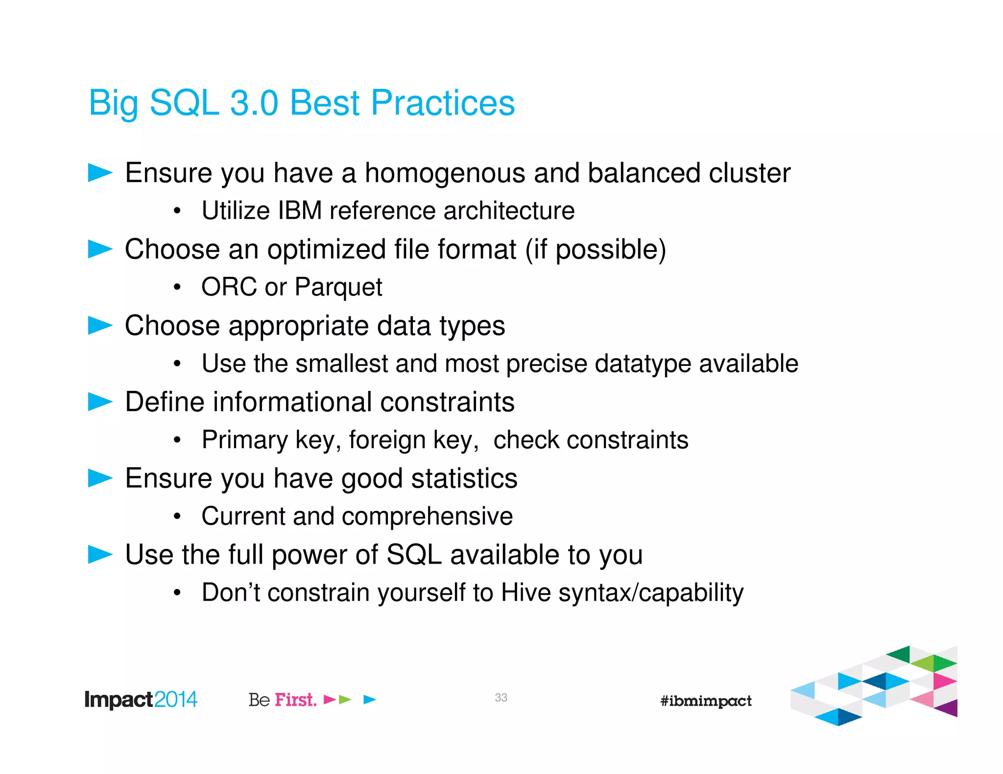 Big SQL 3.0 Best Practices
Ensure you have a homogenous and balanced cluster
• Utilize IBM reference architecture
Choose an optimized file format (if possible)
• ORC or Parquet
Choose appropriate data types
• Use the smallest and most precise datatype available
Define informational constraints
• Primary key, foreign key, check constraints
Ensure you have good statistics
• Current and comprehensive
Use the full power of SQL available to you
• Don’t constrain yourself to Hive syntax/capability
33
 