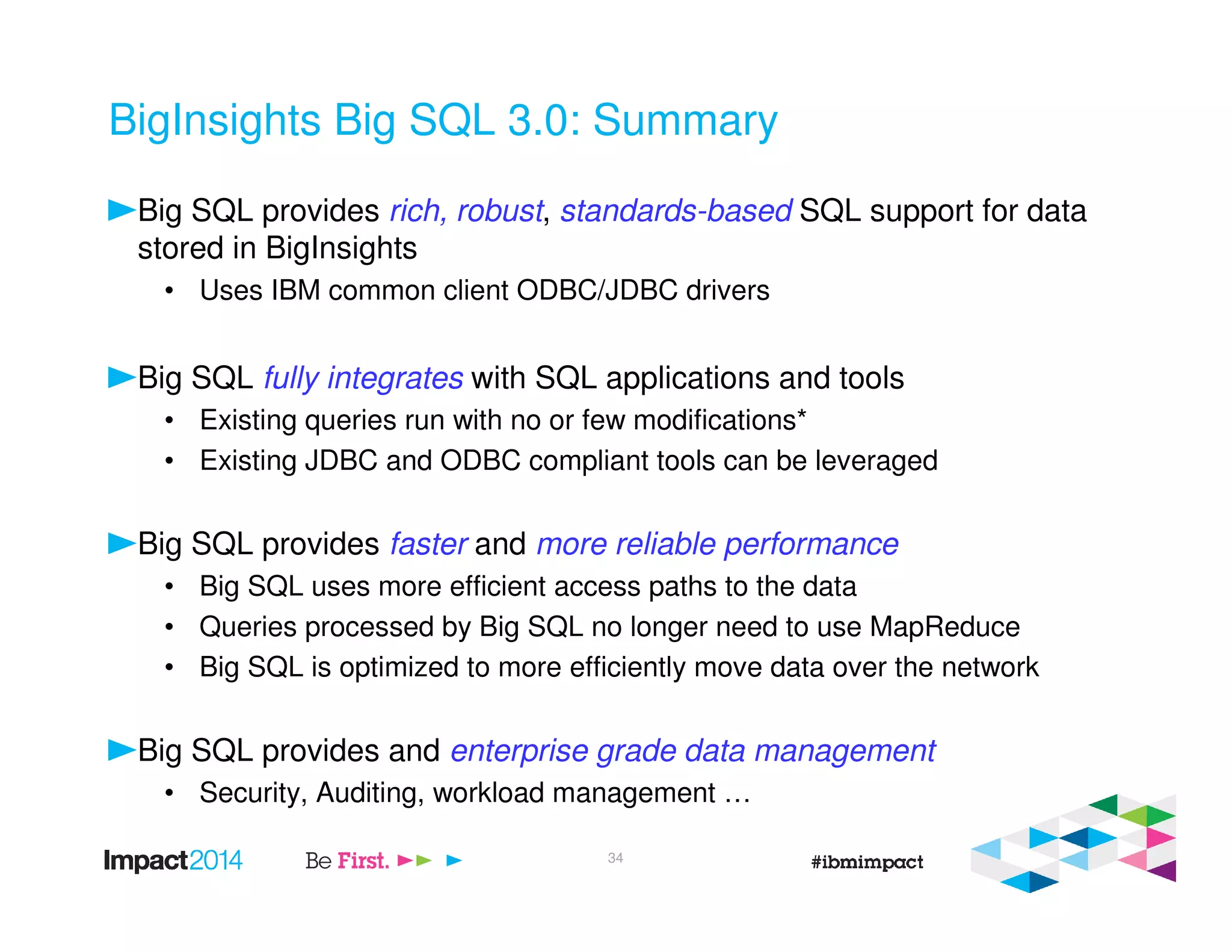 BigInsights Big SQL 3.0: Summary
Big SQL provides rich, robust, standards-based SQL support for data
stored in BigInsights
• Uses IBM common client ODBC/JDBC drivers
Big SQL fully integrates with SQL applications and tools
• Existing queries run with no or few modifications*
• Existing JDBC and ODBC compliant tools can be leveraged
Big SQL provides faster and more reliable performance
• Big SQL uses more efficient access paths to the data
• Queries processed by Big SQL no longer need to use MapReduce
• Big SQL is optimized to more efficiently move data over the network
Big SQL provides and enterprise grade data management
• Security, Auditing, workload management …
34
 