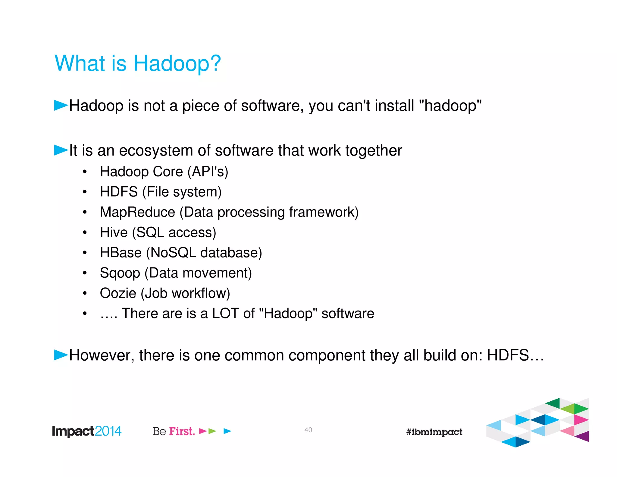 What is Hadoop?
Hadoop is not a piece of software, you can't install "hadoop"
It is an ecosystem of software that work together
• Hadoop Core (API's)
• HDFS (File system)
• MapReduce (Data processing framework)
• Hive (SQL access)
• HBase (NoSQL database)
• Sqoop (Data movement)
• Oozie (Job workflow)
• …. There are is a LOT of "Hadoop" software
However, there is one common component they all build on: HDFS…
40
 