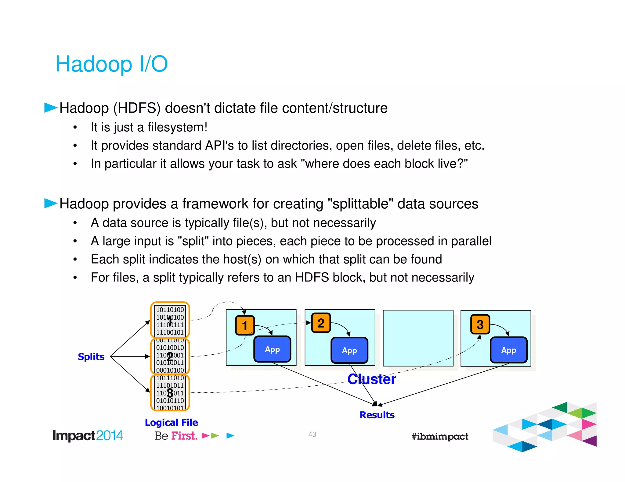 Hadoop I/O
Hadoop (HDFS) doesn't dictate file content/structure
• It is just a filesystem!
• It provides standard API's to list directories, open files, delete files, etc.
• In particular it allows your task to ask "where does each block live?"
Hadoop provides a framework for creating "splittable" data sources
• A data source is typically file(s), but not necessarily
• A large input is "split" into pieces, each piece to be processed in parallel
• Each split indicates the host(s) on which that split can be found
• For files, a split typically refers to an HDFS block, but not necessarily
10110100
10100100
11100111
11100101
00111010
01010010
11001001
01010011
00010100
10111010
11101011
11011011
01010110
10010101
1
2
3
Logical File
Splits
1
Cluster
32
App App App
Results
43
 