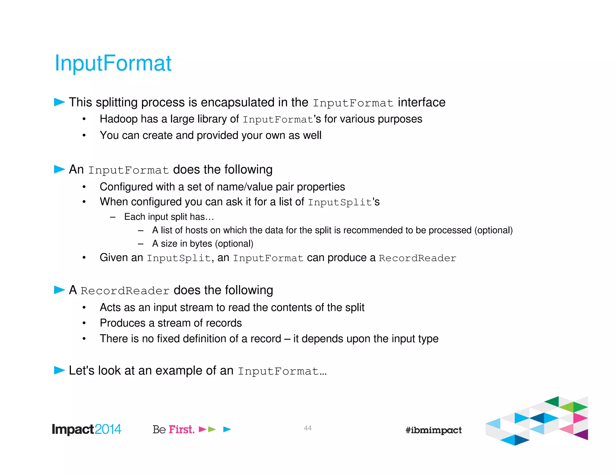 InputFormat
This splitting process is encapsulated in the InputFormat interface
• Hadoop has a large library of InputFormat's for various purposes
• You can create and provided your own as well
An InputFormat does the following
• Configured with a set of name/value pair properties
• When configured you can ask it for a list of InputSplit's
– Each input split has…
– A list of hosts on which the data for the split is recommended to be processed (optional)
– A size in bytes (optional)
• Given an InputSplit, an InputFormat can produce a RecordReader
A RecordReader does the following
• Acts as an input stream to read the contents of the split
• Produces a stream of records
• There is no fixed definition of a record – it depends upon the input type
Let's look at an example of an InputFormat…
44
 