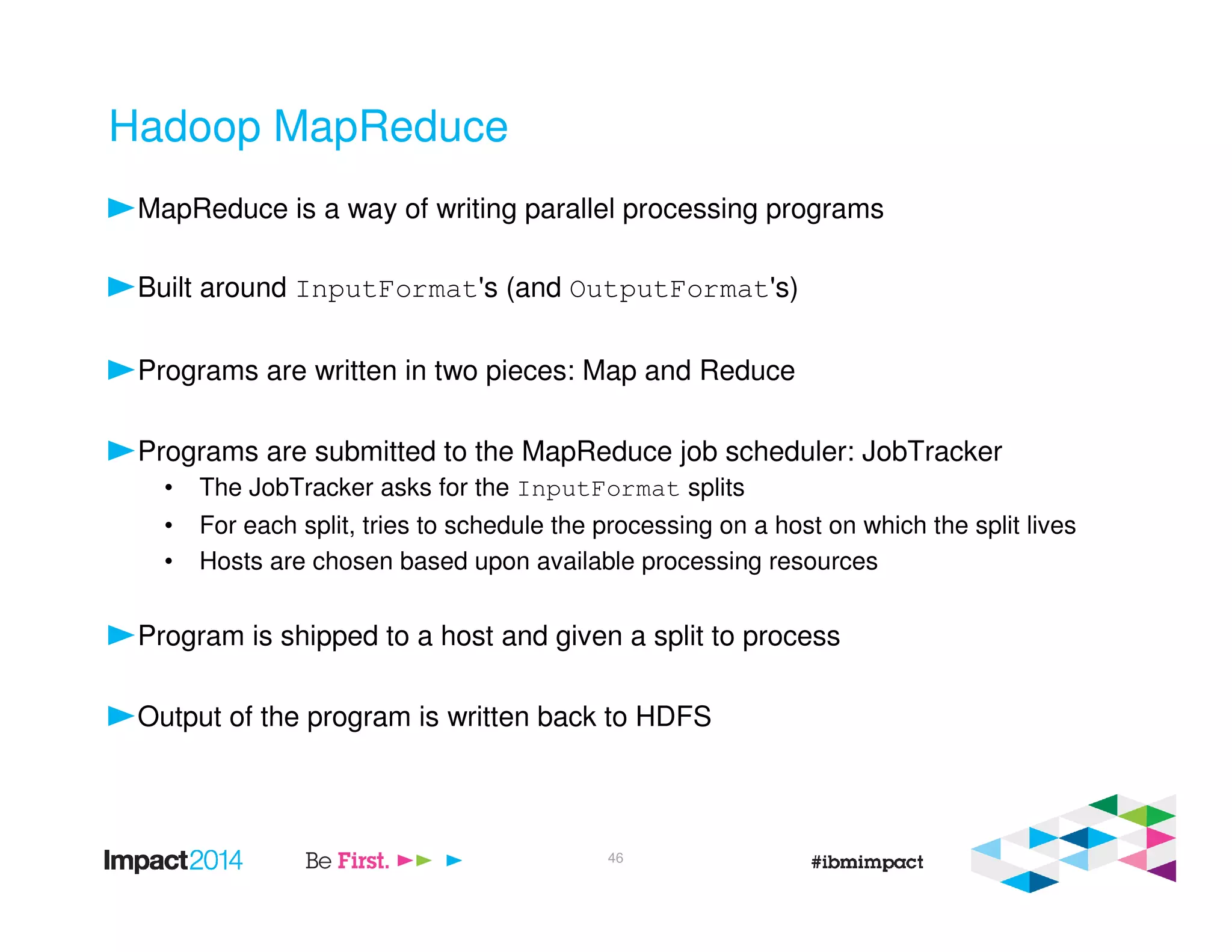 Hadoop MapReduce
MapReduce is a way of writing parallel processing programs
Built around InputFormat's (and OutputFormat's)
Programs are written in two pieces: Map and Reduce
Programs are submitted to the MapReduce job scheduler: JobTracker
• The JobTracker asks for the InputFormat splits
• For each split, tries to schedule the processing on a host on which the split lives
• Hosts are chosen based upon available processing resources
Program is shipped to a host and given a split to process
Output of the program is written back to HDFS
46
 
