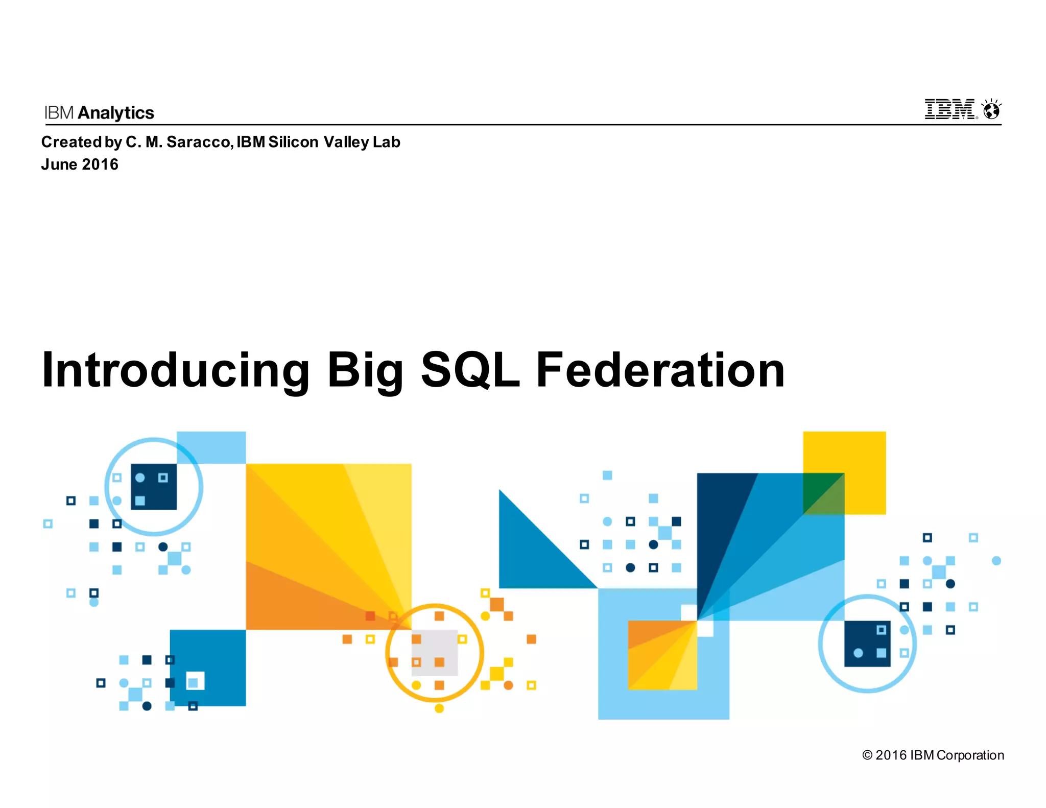 © 2016 IBM Corporation Introducing Big SQL Federation Createdby C. M. Saracco,IBM Silicon Valley Lab June 2016 