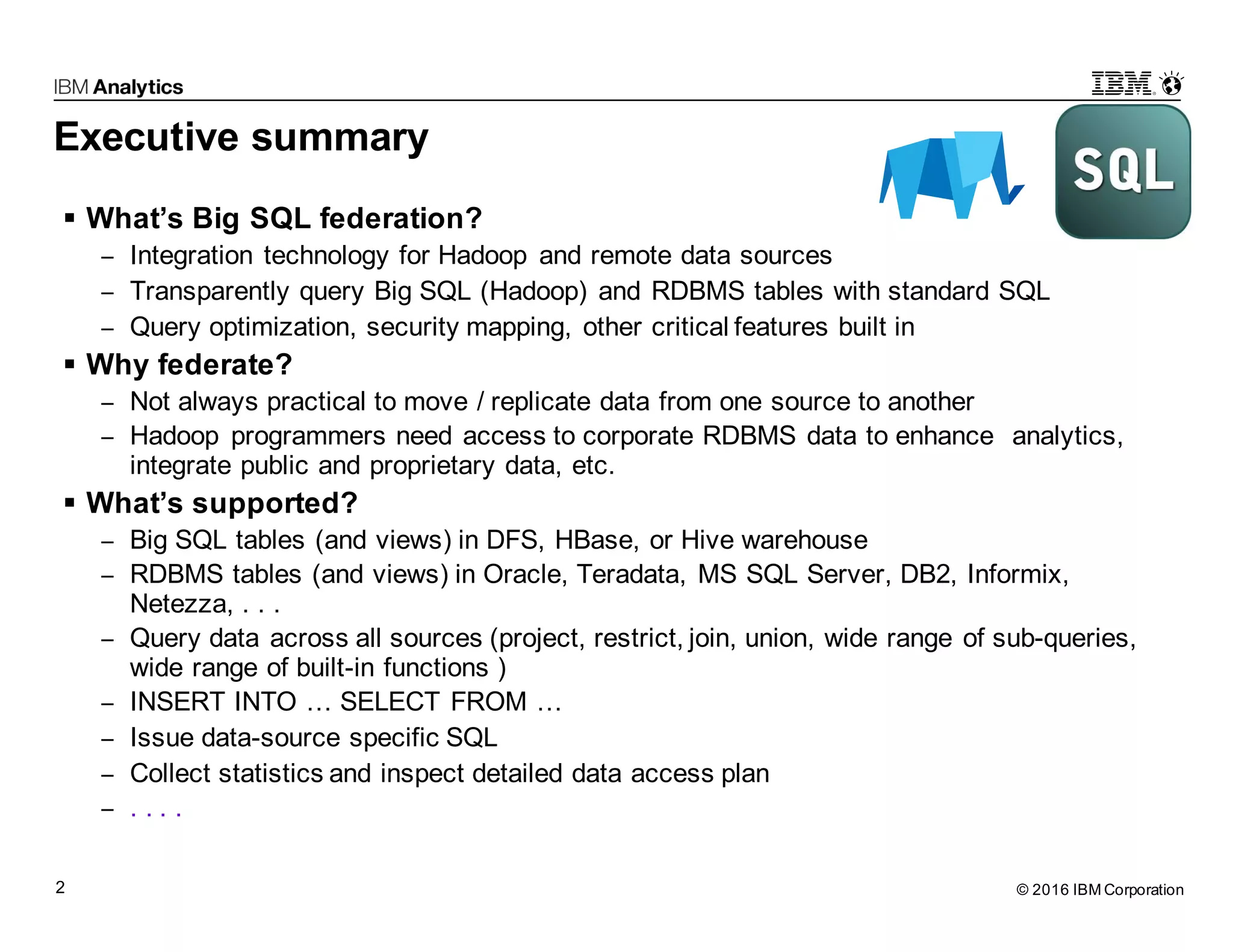 © 2016 IBM Corporation2 Executive summary § What’s Big SQL federation? − Integration technology for Hadoop and remote data sources − Transparently query Big SQL (Hadoop) and RDBMS tables with standard SQL − Query optimization, security mapping, other critical features built in § Why federate? − Not always practical to move / replicate data from one source to another − Hadoop programmers need access to corporate RDBMS data to enhance analytics, integrate public and proprietary data, etc. § What’s supported? − Big SQL tables (and views) in DFS, HBase, or Hive warehouse − RDBMS tables (and views) in Oracle, Teradata, MS SQL Server, DB2, Informix, Netezza, . . . − Query data across all sources (project, restrict, join, union, wide range of sub-queries, wide range of built-in functions ) − INSERT INTO … SELECT FROM … − Issue data-source specific SQL − Collect statistics and inspect detailed data access plan − . . . . 