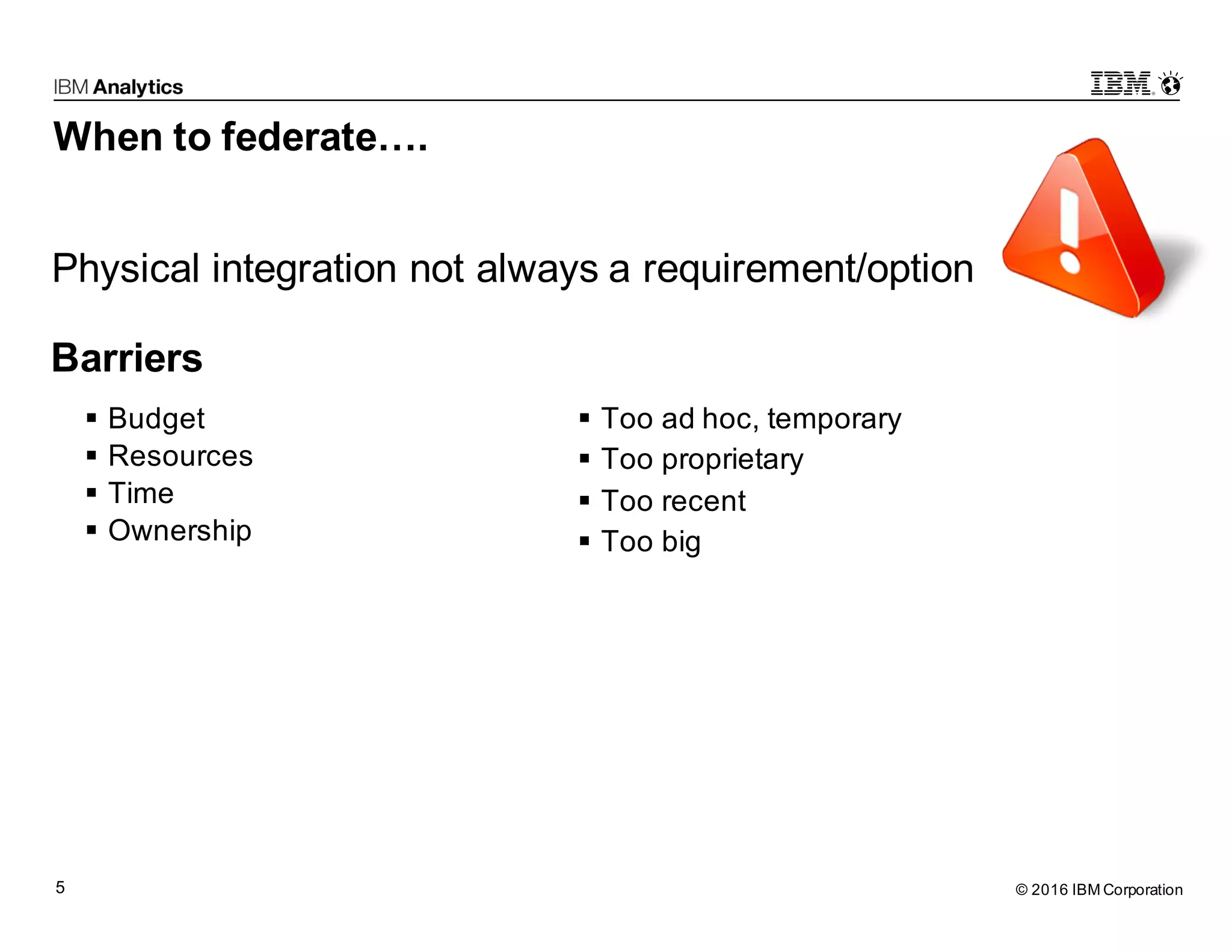 © 2016 IBM Corporation5 When to federate…. § Budget § Resources § Time § Ownership § Too ad hoc, temporary § Too proprietary § Too recent § Too big Physical integration not always a requirement/option Barriers 