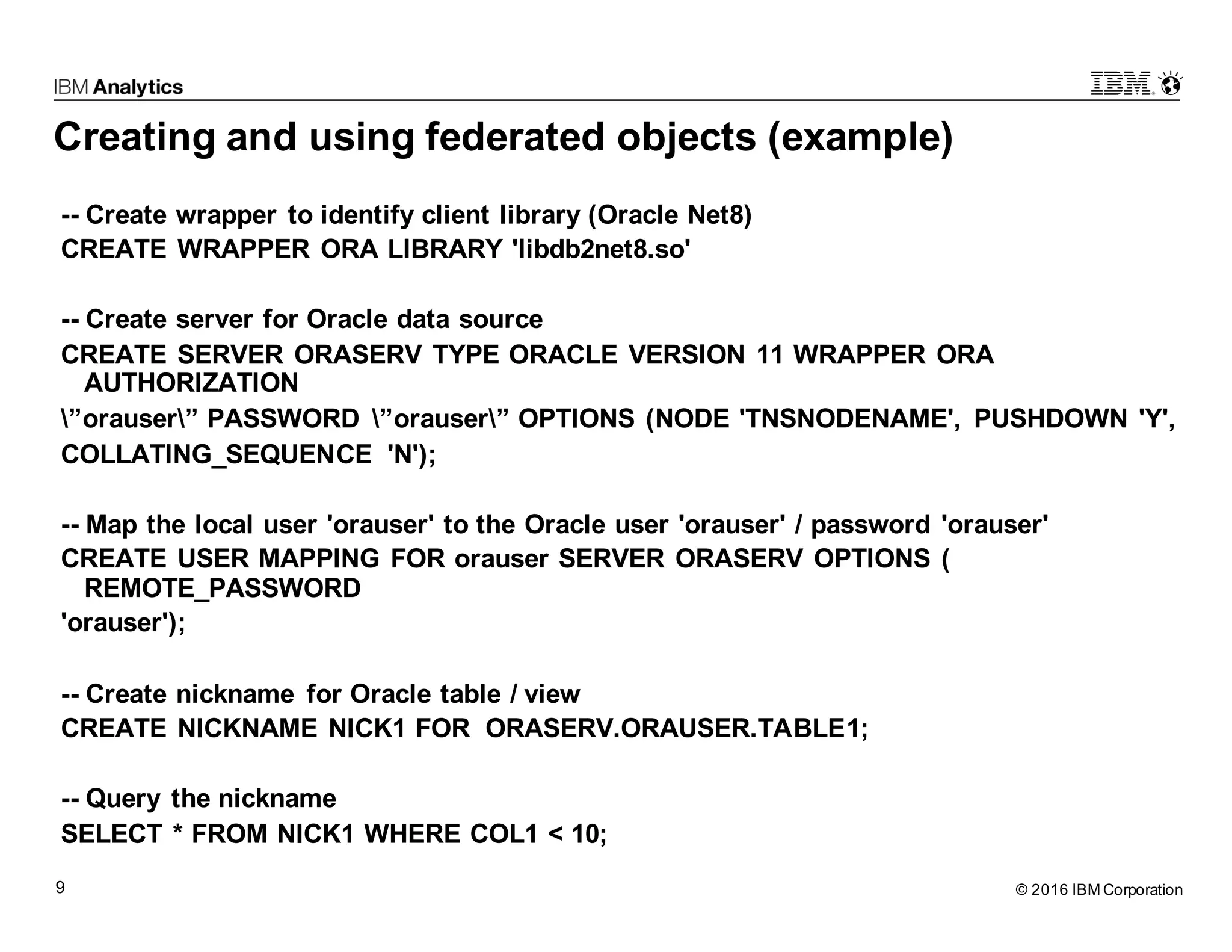 © 2016 IBM Corporation9 Creating and using federated objects (example) -- Create wrapper to identify client library (Oracle Net8) CREATE WRAPPER ORA LIBRARY 'libdb2net8.so' -- Create server for Oracle data source CREATE SERVER ORASERV TYPE ORACLE VERSION 11 WRAPPER ORA AUTHORIZATION ”orauser” PASSWORD ”orauser” OPTIONS (NODE 'TNSNODENAME', PUSHDOWN 'Y', COLLATING_SEQUENCE 'N'); -- Map the local user 'orauser' to the Oracle user 'orauser' / password 'orauser' CREATE USER MAPPING FOR orauser SERVER ORASERV OPTIONS ( REMOTE_PASSWORD 'orauser'); -- Create nickname for Oracle table / view CREATE NICKNAME NICK1 FOR ORASERV.ORAUSER.TABLE1; -- Query the nickname SELECT * FROM NICK1 WHERE COL1 < 10; 