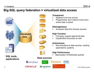 © 2016 IBM Corporation4
Big SQL query federation = virtualized data access
Transparent
§ Appears to be one source
§ Programmers don’t need to know how /
where data is stored
Heterogeneous
§ Accesses data from diverse sources
High Function
§ Full query support against all data
§ Capabilities of sources as well
Autonomous
§ Non-disruptive to data sources, existing
applications, systems.
High Performance
§ Optimization of distributed queries
SQL tools,
applications Data sources
Virtualized
data
 