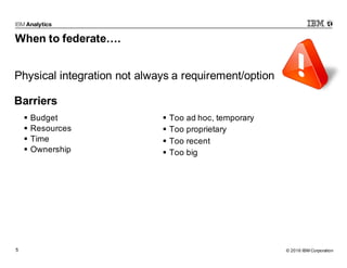 © 2016 IBM Corporation5
When to federate….
§ Budget
§ Resources
§ Time
§ Ownership
§ Too ad hoc, temporary
§ Too proprietary
§ Too recent
§ Too big
Physical integration not always a requirement/option
Barriers
 