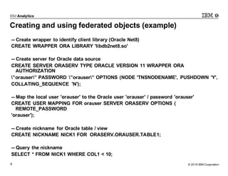 © 2016 IBM Corporation9
Creating and using federated objects (example)
-- Create wrapper to identify client library (Oracle Net8)
CREATE WRAPPER ORA LIBRARY 'libdb2net8.so'
-- Create server for Oracle data source
CREATE SERVER ORASERV TYPE ORACLE VERSION 11 WRAPPER ORA
AUTHORIZATION
”orauser” PASSWORD ”orauser” OPTIONS (NODE 'TNSNODENAME', PUSHDOWN 'Y',
COLLATING_SEQUENCE 'N');
-- Map the local user 'orauser' to the Oracle user 'orauser' / password 'orauser'
CREATE USER MAPPING FOR orauser SERVER ORASERV OPTIONS (
REMOTE_PASSWORD
'orauser');
-- Create nickname for Oracle table / view
CREATE NICKNAME NICK1 FOR ORASERV.ORAUSER.TABLE1;
-- Query the nickname
SELECT * FROM NICK1 WHERE COL1 < 10;
 
