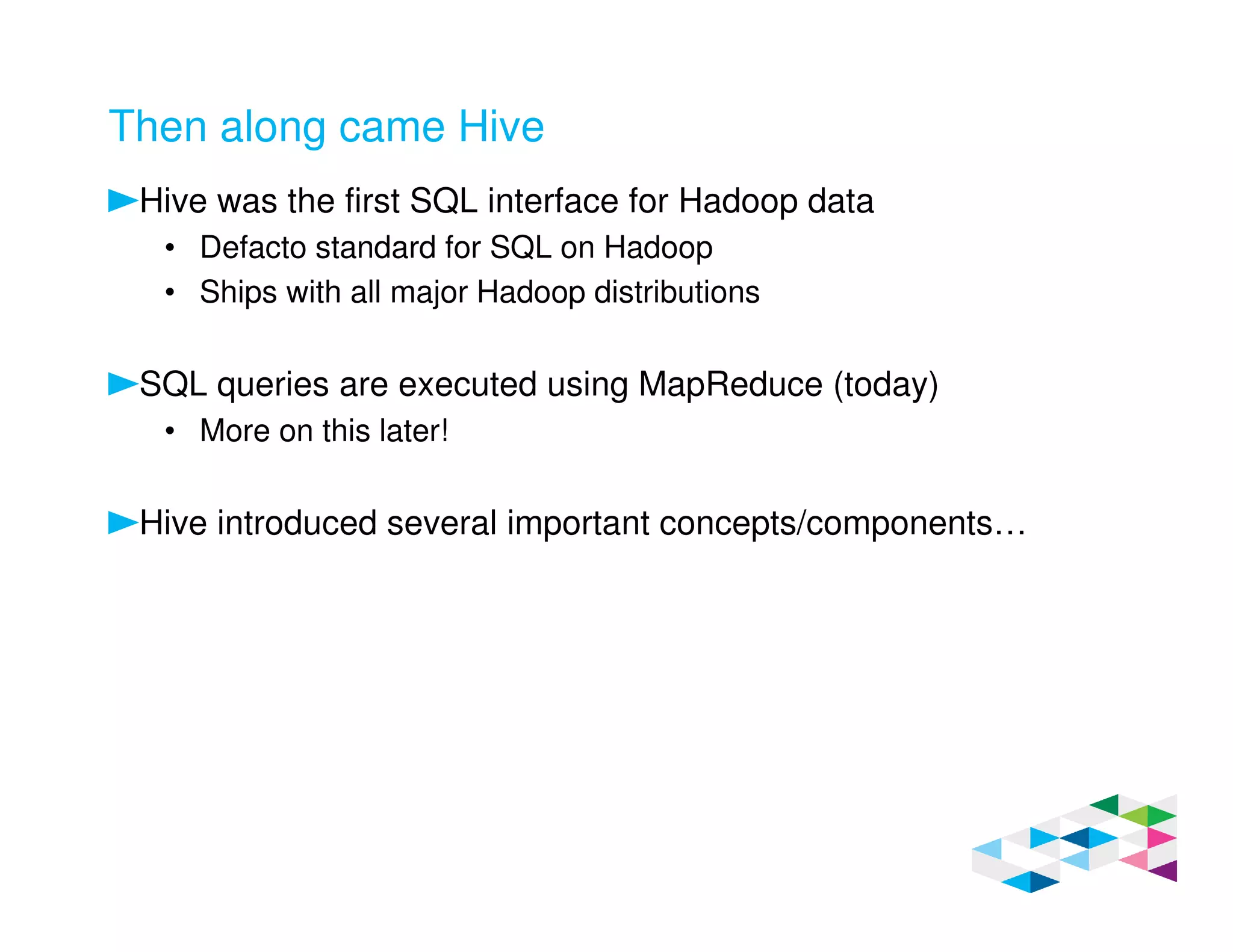 Then along came Hive
Hive was the first SQL interface for Hadoop data
• Defacto standard for SQL on Hadoop
• Ships with all major Hadoop distributions
SQL queries are executed using MapReduce (today)
• More on this later!
Hive introduced several important concepts/components…
 